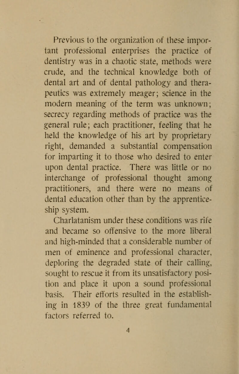 Previous to the organization of these impor- tant professional enterprises the practice of dentistry was in a chaotic state, methods were crude, and the technical knowledge both of dental art and of dental pathology and thera- peutics was extremely meager; science in the modern meaning of the term was unknown; secrecy regarding methods of practice was the general rule; each practitioner, feeling that he held the knowledge of his art by proprietary right, demanded a substantial compensation for imparting it to those who desired to enter upon dental practice. There was little or no interchange of professional thought among practitioners, and there were no means of dental education other than by the apprentice- ship system. Charlatanism under these conditions was rife and became so ot^'ensive to the more liberal and high-minded that a considerable number of men of eminence and professional character, deploring the degraded state of their calling, sought to rescue it from its unsatisfactory posi- tion and place it upon a sound professional basis. Their efforts resulted in the establish- ing in 1839 of the three great fundamental factors referred to.