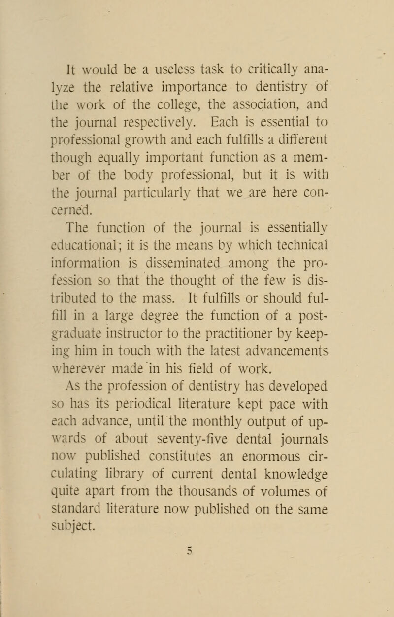 It would be a useless task to critically ana- lyze the relative importance to dentistry of the work of the college, the association, and the journal respectively. Each is essential to professional growth and each fulfills a different though equally important function as a mem- ber of the body professional, but it is with the journal particularly that we are here con- cerned. The function of the journal is essentially educational; it is the means by which technical information is disseminated among the pro- fession so that the thought of the few is dis- tributed to the mass. It fulfills or should ful- fill in a large degree the function of a post- graduate instructor to the practitioner by keep- ing him in touch with the latest advancements wherever made in his field of work. As the profession of dentistry has developed so has its periodical literature kept pace with each advance, until the monthly output of up- wards of about seventy-five dental journals now published constitutes an enormous cir- culating library of current dental knowledge quite apart from the thousands of volumes of standard literature now published on the same subject.