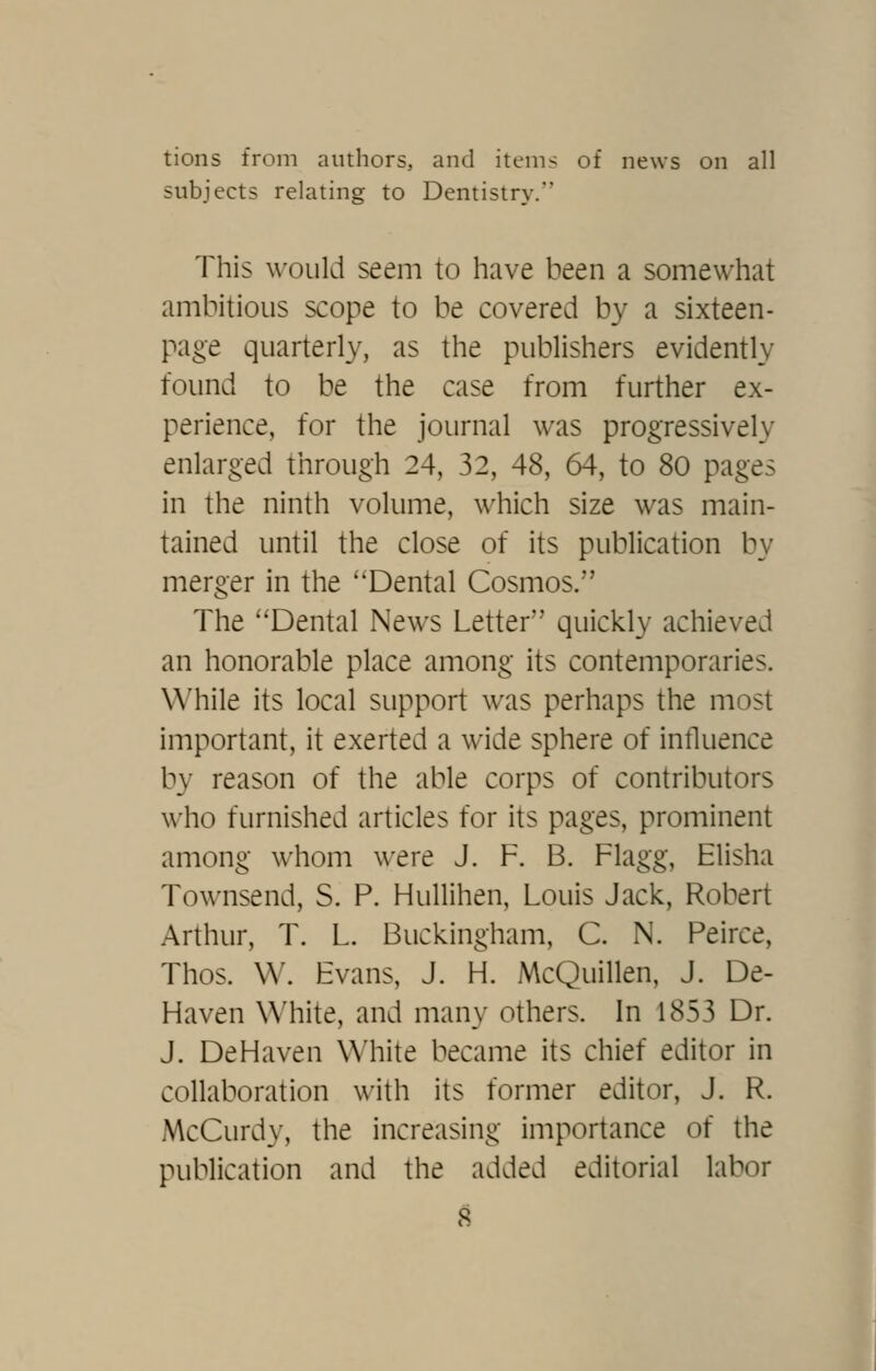 tions from authors, and items of news on all subjects relating to Dentistry. This would seem to have been a somewhat ambitious scope to be covered by a sixteen- page quarterly, as the publishers evidently found to be the case from further ex- perience, for the journal was progressively enlarged through 24, 32, 48, 64, to 80 pages in the ninth volume, which size was main- tained until the close of its publication by merger in the Dental Cosmos. The Dental News Letter quickly achieved an honorable place among its contemporaries. While its local support was perhaps the most important, it exerted a wide sphere of influence by reason of the able corps of contributors who furnished articles for its pages, prominent among whom were J. F. B. Flagg, Elisha Townsend, S. P. Hullihen, Louis Jack, Robert Arthur, T. L. Buckingham, C. N. Peirce, Thos. W. Evans, J. H. McQuillen, J. De- Haven \Miite, and many others. In 1853 Dr. J. DeHaven White became its chief editor in collaboration with its former editor, J. R. McCurdy, the increasing importance of the publication and the added editorial labor