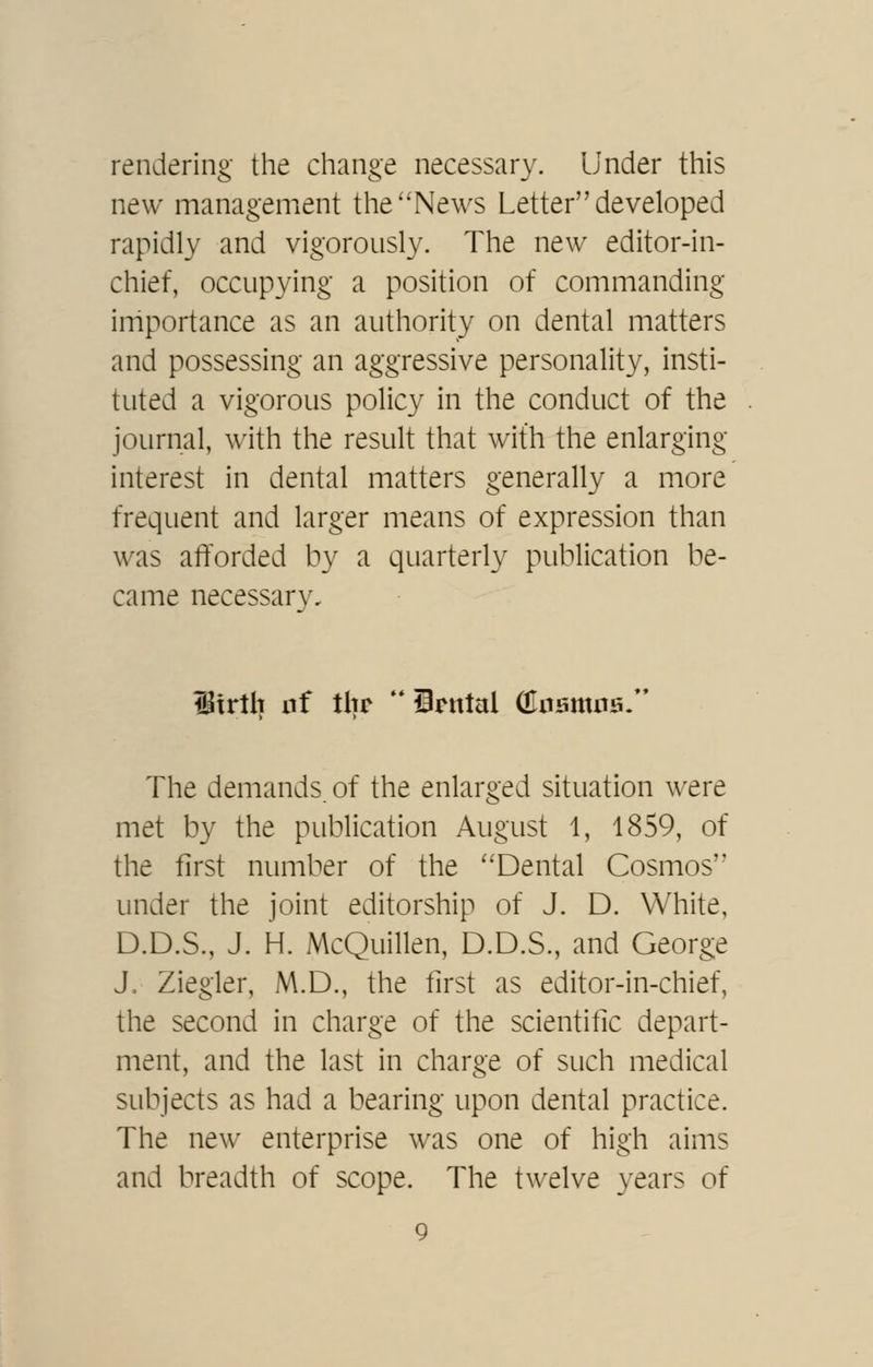 rendering the change necessary. Under this new management the''News Letter developed rapidly and vigorously. The new editor-in- chief, occupying a position of commanding irriportance as an authority on dental matters and possessing an aggressive personality, insti- tuted a vigorous policy in the conduct of the journal, with the result that with the enlarging interest in dental matters generally a more frequent and larger means of expression than was afforded by a quarterly publication be- came necessary. Itrllt iif tlir  Srnlal (Enamna- The demands, of the enlarged situation were met by the publication August 1, 1859, of the first number of the ''Dental Cosmos'' under the joint editorship of J. D. White, D.D.S., J. H. McQuillen, D.D.S., and Georg:e J. Ziegler, M.D., the first as editor-in-chief, the second in charge of the scientific depart- nient, and the last in charge of such medical subjects as had a bearing upon dental practice. The new enterprise was one of high aims and breadth of scope. The twelve years of