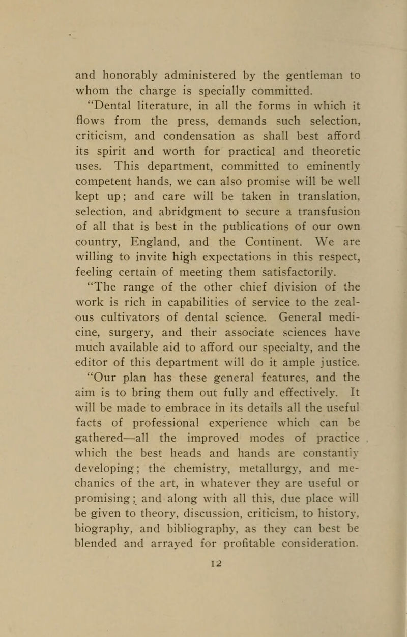 and honorably administered by the gentleman to whom the charge is specially committed. Dental literature, in all the forms in which it flows from the press, demands such selection, criticism, and condensation as shall best afford its spirit and worth for practical and theoretic uses. This department, committed to eminently competent hands, we can also promise will be well kept up; and care will be taken in translation, selection, and abridgment to secure a transfusion of all that is best in the publications of our own country, England, and the Continent. We are willing to invite high expectations in this respect, feeling certain of meeting them satisfactorily. The range of the other chief division of the work is rich in capabilities of service to the zeal- ous cultivators of dental science. General medi- cine, surgery, and their associate sciences have much available aid to afford our specialty, and the editor of this department will do it ample justice. Our plan has these general features, and the aim is to bring them out fully and effectively. It will be made to embrace in its details all the useful facts of professional experience which can be gathered—all the improved modes of practice which the best heads and hands are constantly developing; the chemistry, metallurgy, and me- chanics of the art, in whatever they are useful or promising; and along with all this, due place will be given to theory, discussion, criticism, to history, biography, and bibliography, as they can best be blended and arrayed for profitable consideration.