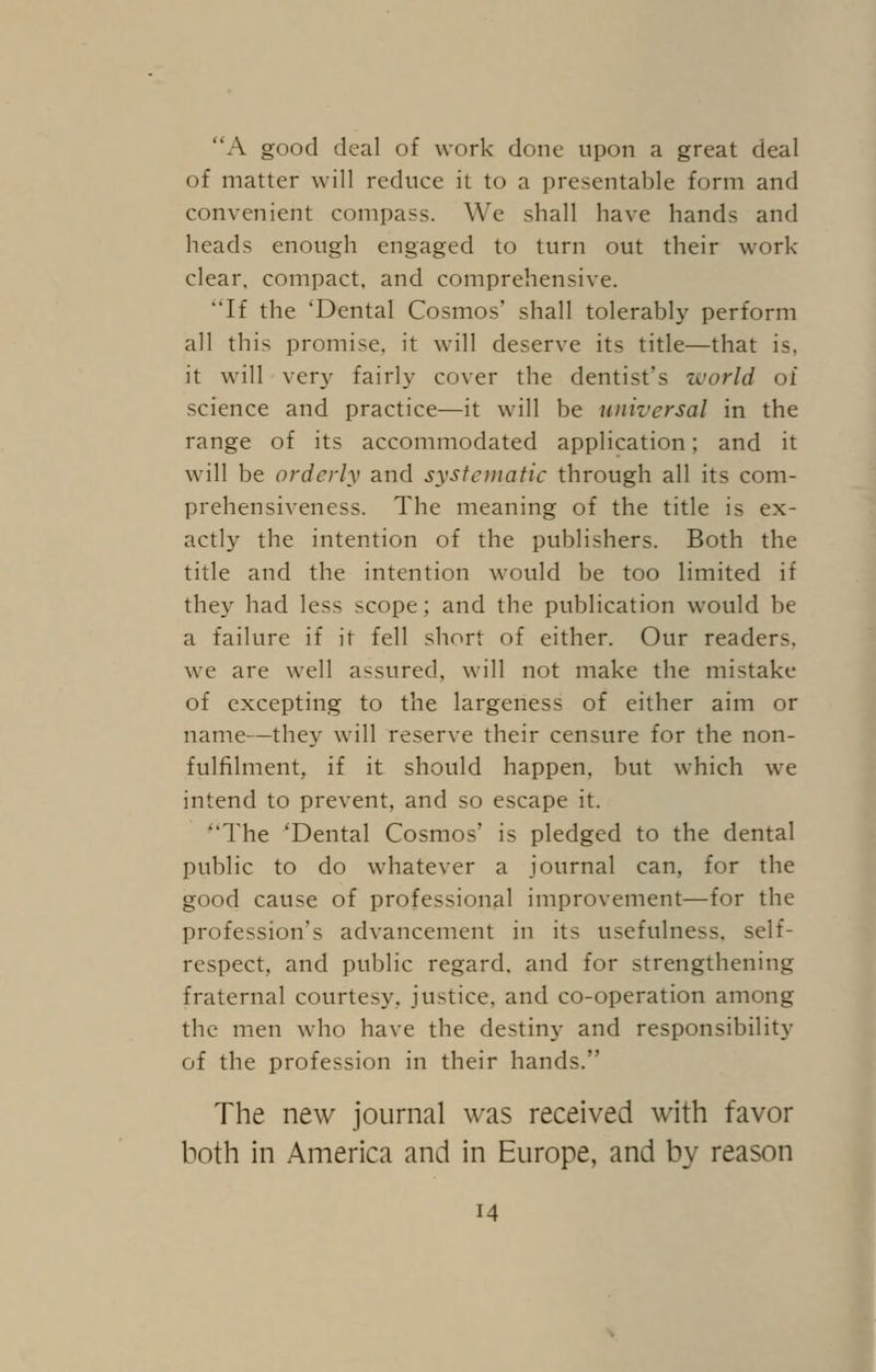 A good deal of work done upon a great deal of matter will reduce it to a presentable form and convenient compass. We shall have hands and heads enough engaged to turn out their work- clear, compact, and comprehensive. ''If the 'Dental Cosmos' shall tolerably perform all this promise, it will deserve its title—that is, it will very fairly cover the dentist's world of science and practice—it will be universal in the range of its accommodated application; and it will be orderly and systematic through all its com- prehensiveness. The meaning of the title is ex- actly the intention of the publishers. Both the title and the intention would be too limited if they had less scope; and the publication would be a failure if it fell short of either. Our readers, we are well assured, will not make the mistake of excepting to the largeness of either aim or name—they will reserve their censure for the non- fulfilment, if it should happen, but which we intend to prevent, and so escape it. The 'Dental Cosmos' is pledged to the dental public to do whatever a journal can, for the good cause of professional improvement—for the profession's advancement in its usefulness, self- respect, and public regard, and for strengthening fraternal courtesy, justice, and co-operation among the men who have the destiny and responsibility of the profession in their hands. The new journal was received with favor both in America and in Europe, and by reason