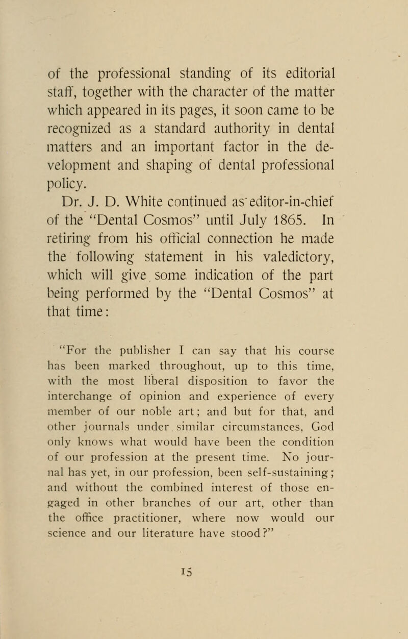 of the professional standing of its editorial staff, together with the character of the matter which appeared in its pages, it soon came to be recognized as a standard authority in dental matters and an important factor in the de- velopment and shaping of dental professional policy. Dr. J. D. White continued as'editor-in-chief of the Dental Cosmos until July 1865. In retiring from his official connection he made the following statement in his valedictory, which will give some indication of the part being performed by the Dental Cosmos at that time: For the publisher I can say that his course has been marked throughout, up to this time, with the most hberal disposition to favor the interchange of opinion and experience of every member of our noble art; and but for that, and other journals under similar circumstances, God only knows what would have been the condition of our profession at the present time. No jour- nal has yet, in our profession, been self-sustaining; and without the combined interest of those en- gaged in other branches of our art, other than the office practitioner, where now would our science and our literature have stood?