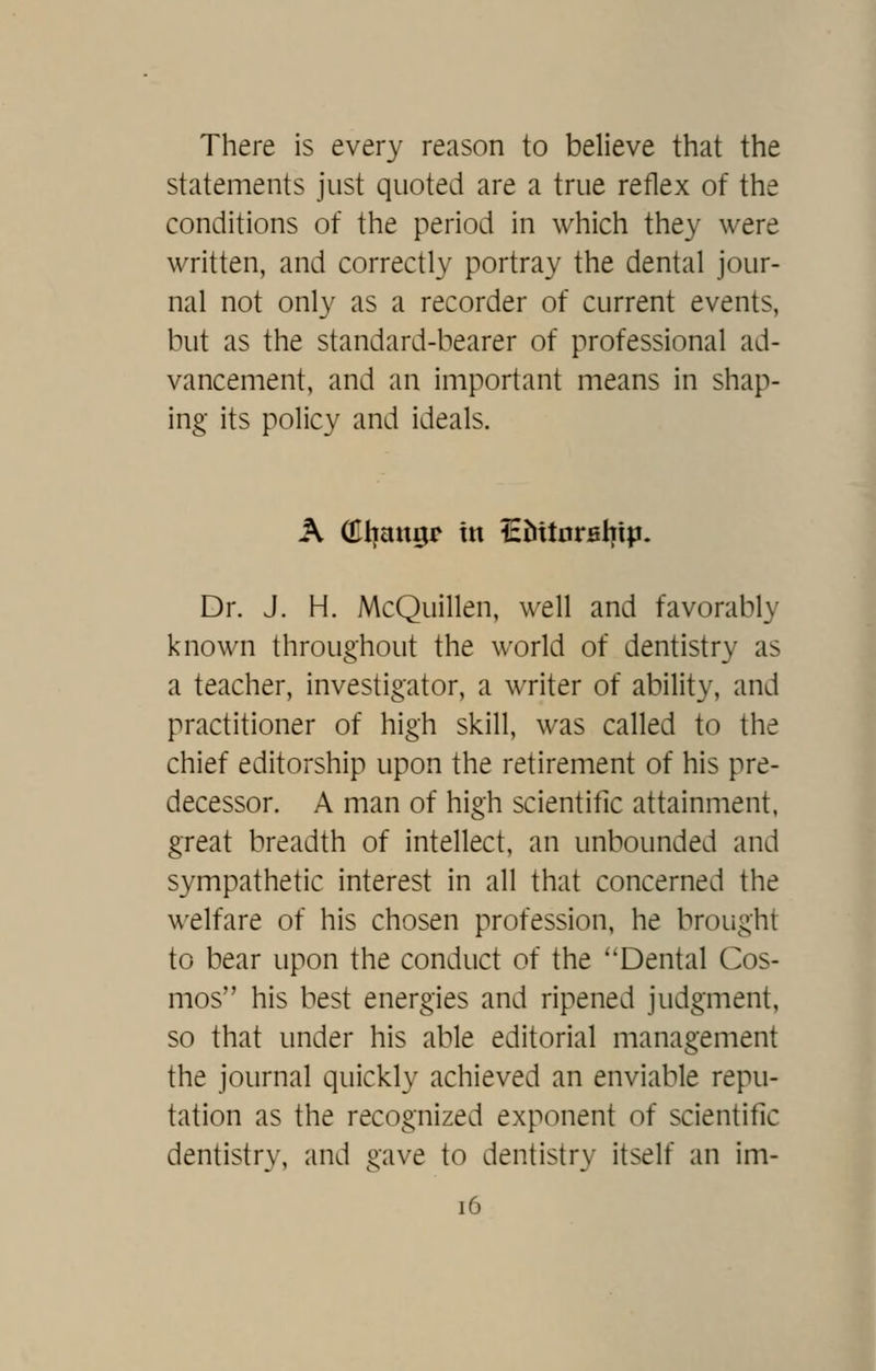 There is every reason to believe that the statements just quoted are a true reflex of the conditions of the period in which they were written, and correctly portray the dental jour- nal not only as a recorder of current events, but as the standard-bearer of professional ad- vancement, and an important means in shap- ing its policy and ideals. A (Eliangr in iEMtorfilyip. Dr. J. H. McQuillen, well and favorably known throughout the world of dentistry as a teacher, investigator, a writer of ability, and practitioner of high skill, was called to the chief editorship upon the retirement of his pre- decessor. A man of high scientific attainment, great breadth of intellect, an unbounded and sympathetic interest in all that concerned the welfare of his chosen profession, he brought to bear upon the conduct of the ''Dental Cos- mos his best energies and ripened judgment, so that under his able editorial management the journal quickly achieved an enviable repu- tation as the recognized exponent of scientific dentistry, and gave to dentistry itself an im-