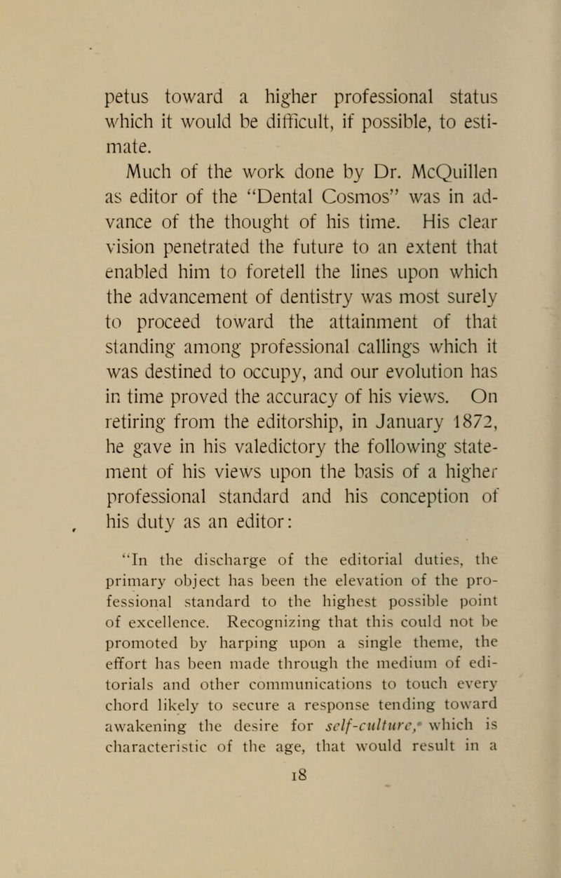 petus toward a higher professional status M^hich it would be difficult, if possible, to esti- mate. Much of the work done by Dr. McQuillen as editor of the ''Dental Cosmos was in ad- vance of the thought of his time. His clear vision penetrated the future to an extent that enabled him to foretell the lines upon which the advancement of dentistry was most surely to proceed toward the attainment of that standing among professional callings which it was destined to occupy, and our evolution has in time proved the accuracy of his views. On retiring from the editorship, in January 1872, he gave in his valedictory the following state- ment of his views upon the basis of a higher professional standard and his conception of his duty as an editor: ''In the discharge of the editorial duties, the primary object has been the elevation of the pro- fessional standard to the highest possible point of excellence. Recognizing that this could not be promoted b}' harping upon a single theme, the effort has been made through the medium of edi- torials and other communications to touch every chord likely to secure a response tending toward awakening the desire for self-culture, which is characteristic of the age, that would result in a i8