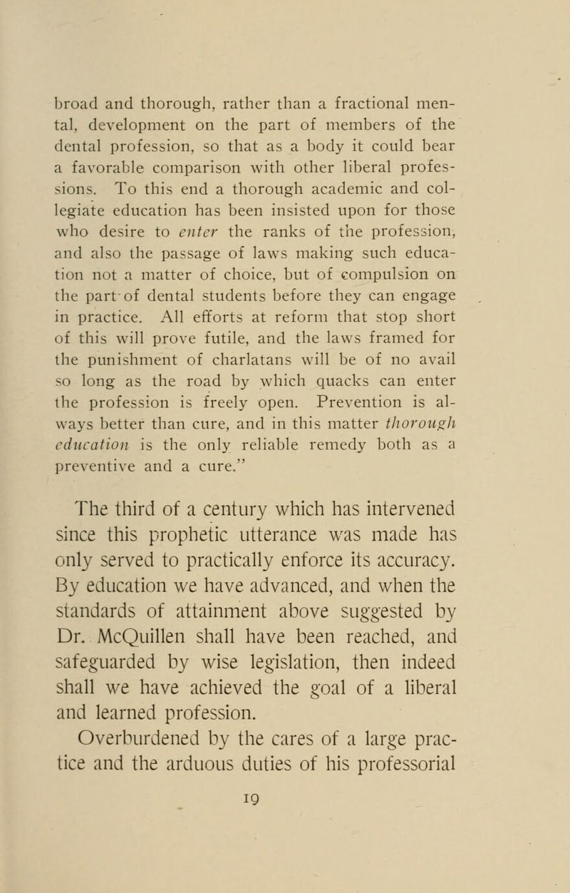 broad and thorough, rather than a fractional men- tal, development on the part of members of the dental profession, so that as a body it could bear a favorable comparison w^ith other liberal profes- sions. To this end a thorough academic and col- legiate education has been insisted upon for those who desire to enter the ranks of the profession, and also the passage of laws making such educa- tion not a matter of choice, but of compulsion on the part-of dental students before they can engage in practice. All efforts at reform that stop short of this will prove futile, and the laws framed for the punishment of charlatans will be of no avail so long as the road by which quacks can enter the profession is freely open. Prevention is al- ways better than cure, and in this matter tJiorou^Ji education is the only reliable remedy both as a preventive and a cure.'' The third of a century which has intervened since this prophetic utterance was made has only served to practically enforce its accuracy. By education we have advanced, and when the standards of attainment above suggested by Dr. McQuillen shall have been reached, and safeguarded by wise legislation, then indeed shall we have achieved the goal of a liberal and learned profession. Overburdened by the cares of a large prac- tice and the arduous duties of his professorial IQ