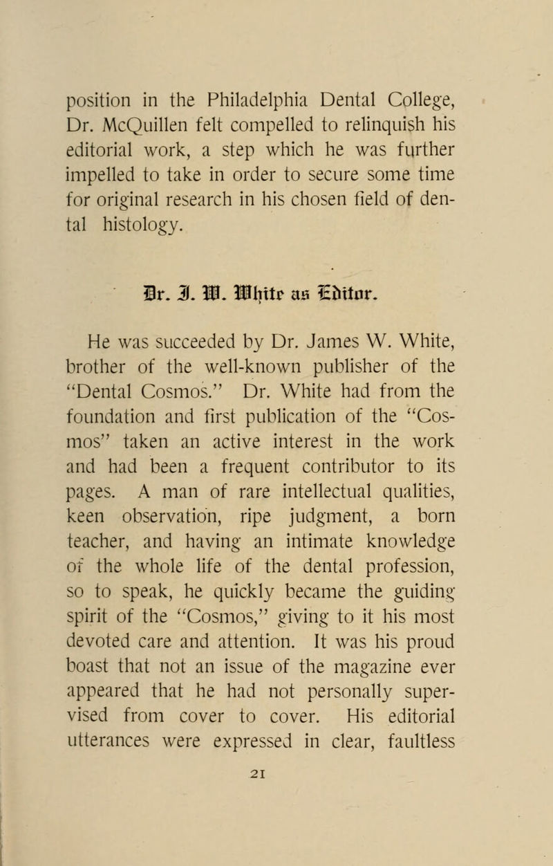 position in the Philadelphia Dental College, Dr. McQuillen felt compelled to relinquish his editorial work, a step which he was further impelled to take in order to secure some time for original research in his chosen field of den- tal histology. ir. 3. W. Ulntr aa lEhttar. He was succeeded by Dr. James W. White, brother of the well-known publisher of the Dental Cosmos. Dr. White had from the foundation and first publication of the Cos- mos taken an active interest in the work and had been a frequent contributor to its pages. A man of rare intellectual qualities, keen observation, ripe judgment, a born teacher, and having an intimate knowledge of the whole life of the dental profession, so to speak, he quickly became the guiding spirit of the Cosmos, giving to it his most devoted care and attention. It was his proud boast that not an issue of the magazine ever appeared that he had not personally super- vised from cover to cover. His editorial utterances were expressed in clear, faultless