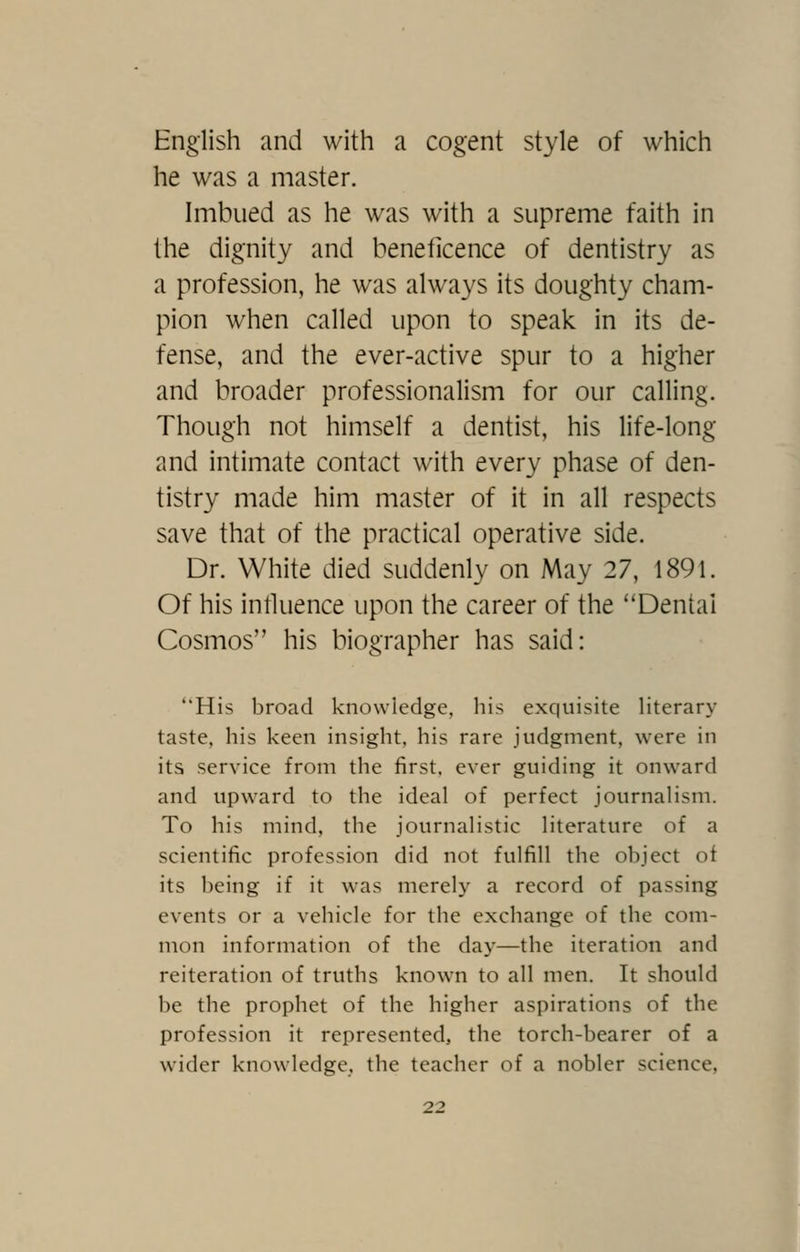 English and with a cogent style of which he was a master. Imbued as he was with a supreme faith in the dignity and beneticence of dentistry as a profession, he was always its doughty cham- pion when called upon to speak in its de- fense, and the ever-active spur to a higher and broader professionalism for our calling. Though not himself a dentist, his life-long and intimate contact with every phase of den- tistry made him master of it in all respects save that of the practical operative side. Dr. White died suddenly on May 27, 1891. Of his intluence upon the career of the Dental Cosmos his biographer has said: His broad knowledge, his exquisite literary taste, his keen insight, his rare judgment, were in its service from the first, ever guiding it onward and upward to the ideal of perfect journalism. To his mind, the journalistic literature of a scientific profession did not fulfill the object ot its being if it was merely a record of passing events or a vehicle for the exchange of the com- mon information of the day—the iteration and reiteration of truths known to all men. It should be the prophet of the higher aspirations of the profession it represented, the torch-bearer of a wider knowdedge, the teacher of a nobler science,