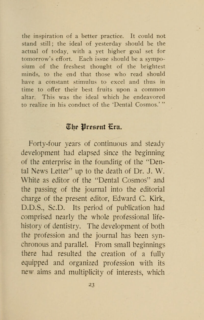 the inspiration of a better practice. It could not stand still; the ideal of yesterdaj^ should be the actual of today, with a yet higher goal set for tomorrow's effort. Each issue should be a sympo- sium of the freshest thought of the brightest minds, to the end that those who read should have a constant stimulus to excel and thus in time to offer their best fruits upon a common altar. This was the ideal which .he endeavored to realize in his conduct of the 'Dental Cosmos.'  alir P^^sntt Era. Forty-four years of continuous and steady development had elapsed since the beginning of the enterprise in the founding of the Den- tal News Letter up to the death of Dr. J. W. White as editor of the 'Dental Cosmos and the passing of the journal into the editorial charge of the present editor, Edward C. Kirk, D.D.S., Sc.D. Its period of publication had comprised nearly the whole professional life- history of dentistry. The development of both the profession and the journal has been syn- chronous and parallel. From small beginnings there had resulted the creation of a fully equipped and organized profession with its new aims and multiplicity of interests, which