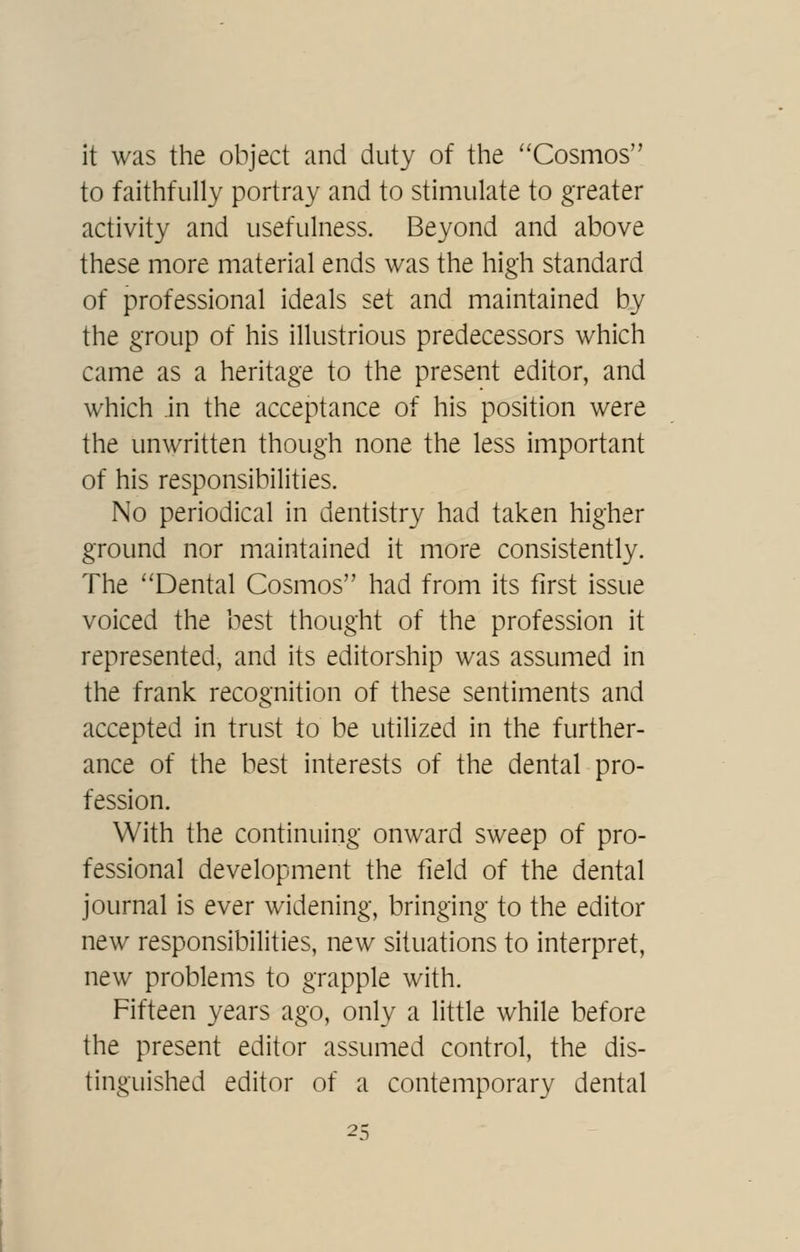 it was the object and duty of the ''Cosmos to faithfully portray and to stimulate to greater activity and usefulness. Beyond and above these more material ends was the high standard of professional ideals set and maintained by the group of his illustrious predecessors which came as a heritage to the present editor, and which .in the acceptance of his position were the unwritten though none the less important of his responsibilities. No periodical in dentistry had taken higher ground nor maintained it more consistently. The Dental Cosmos had from its first issue voiced the best thought of the profession it represented, and its editorship was assumed in the frank recognition of these sentiments and accepted in trust to be utilized in the further- ance of the best interests of the dental pro- fession. With the continuing onward sweep of pro- fessional development the field of the dental journal is ever widening, bringing to the editor new responsibilities, new situations to interpret, new problems to grapple with. Fifteen years ago, only a little while before the present editor assumed control, the dis- tinguished editor of a contemporary dental