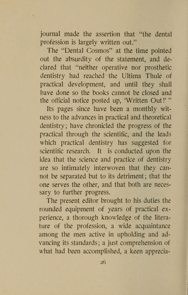 journal made the assertion that the dental profession is largely written out. The ''Dental Cosmos at the time pointed out the absurdity of the statement, and de- clared that neither operative nor prosthetic dentistry had reached the Ultima Thule of practical development, and until they shall have done so the books cannot be closed and the official notice posted up, 'Written Out!'  Its pages since have been a monthly wit- ness to the advances in practical and theoretical dentistry; have chronicled the progress of the practical through the scientific, and the leads which practical dentistry has suggested for scientific research. It is conducted upon the idea that the science and practice of dentistry are so intimately interwoven that they can- not be separated but to its detriment; that the one serves the other, and that both are neces- sary to further progress. The present editor brought to his duties the rounded equipment of years of practical ex- perience, a thorough knowledge of the litera- ture of the profession, a wide acquaintance among the men active in upholding and ad- vancing its standards; a just comprehension of what had been accomplished, a keen apprecia-