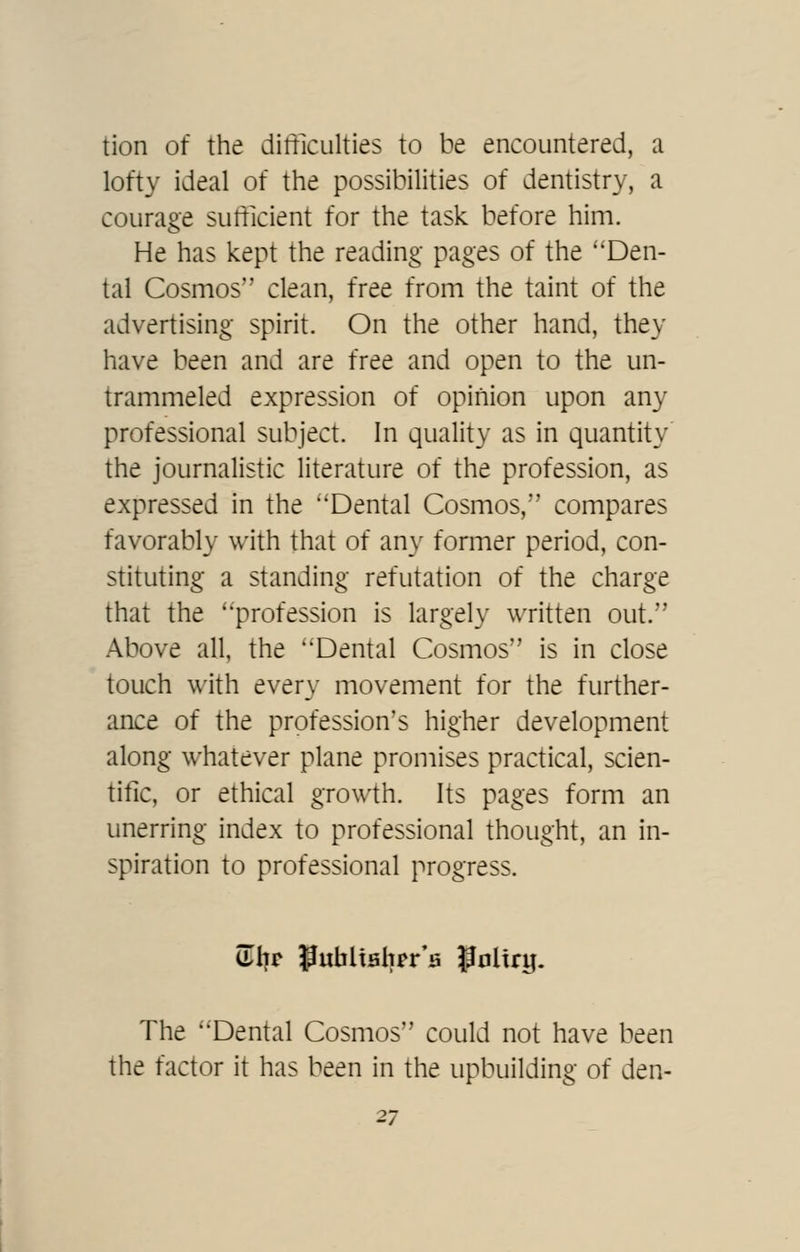 tion of the difficulties to be encountered, a lofty ideal of the possibilities of dentistry, a courage sufficient for the task before him. He has kept the reading- pages of the ''Den- tal Cosmos clean, free from the taint of the advertising spirit. On the other hand, they have been and are free and open to the un- trammeled expression of opinion upon any professional subject. In quality as in quantity the journalistic literature of the profession, as expressed in the Dental Cosmos, compares favorably with that of an\' former period, con- stituting a standing refutation of the charge that the profession is largely written out. Above all, the Dental Cosmos is in close touch with every movement for the further- ance of the profession's higher development along whatever plane promises practical, scien- tific, or ethical growth. Its pages form an unerring index to professional thought, an in- spiration to professional progress. The Dental Cosmos could not have been the factor it has been in the upbuilding of den- 21