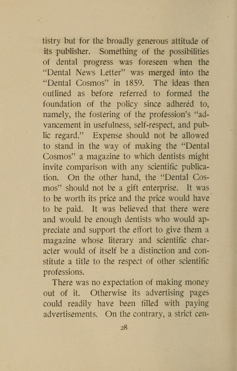 tistry but for the broadly generous attitude of its publisher. Something of the possibilities of dental progress was foreseen when the Dental News Letter was merged into the ''Dental Cosmos in 1859. The ideas then outlined as before referred to formed the foundation of the policy since adhered to, namely, the fostering of the profession's ad- vancement in usefulness, self-respect, and pub- lic regard. Expense should not be allowed to stand in the way of making the Dental Cosmos a magazine to which dentists might invite comparison with any scientific publica- tion. On the other hand, the Dental Cos- mos should not be a gift enterprise. It was to be worth its price and the price would have to be paid. It was believed that there were and would be enough dentists who would ap- preciate and support the effort to give them a magazine whose literary and scientific char- acter would of itself be a distinction and con- stitute a title to the respect of other scientific professions. There was no expectation of making money out of it. Otherwise its advertising pages could readily have been filled with paying advertisements. On the contrary, a strict cen-