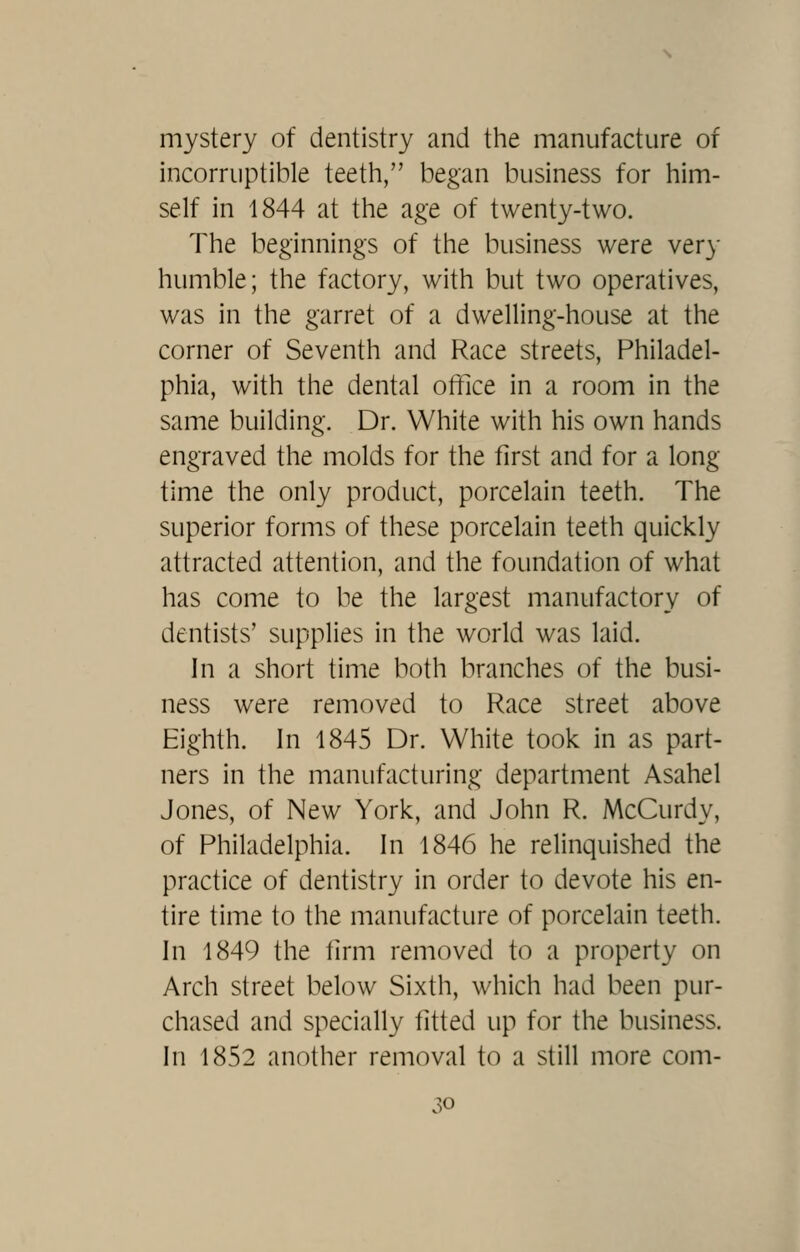 mystery of dentistry and the manufacture of incorruptible teeth, began business for him- self in 1844 at the age of twenty-two. The beginnings of the business were very humble; the factory, with but two operatives, was in the garret of a dwelling-house at the corner of Seventh and Race streets, Philadel- phia, with the dental office in a room in the same building. Dr. White with his own hands engraved the molds for the first and for a long time the only product, porcelain teeth. The superior forms of these porcelain teeth quickly attracted attention, and the foundation of what has come to be the largest manufactory of dentists' supplies in the world was laid. In a short time both branches of the busi- ness were removed to Race street above Eighth. In 1845 Dr. White took in as part- ners in the manufacturing department Asahel Jones, of New York, and John R. McCurdy, of Philadelphia. In 1846 he relinquished the practice of dentistry in order to devote his en- tire time to the manufacture of porcelain teeth. In 1849 the firm removed to a property on Arch street below Sixth, which had been pur- chased and specially fitted up for the business. In 1852 another removal to a still more com- .^^o