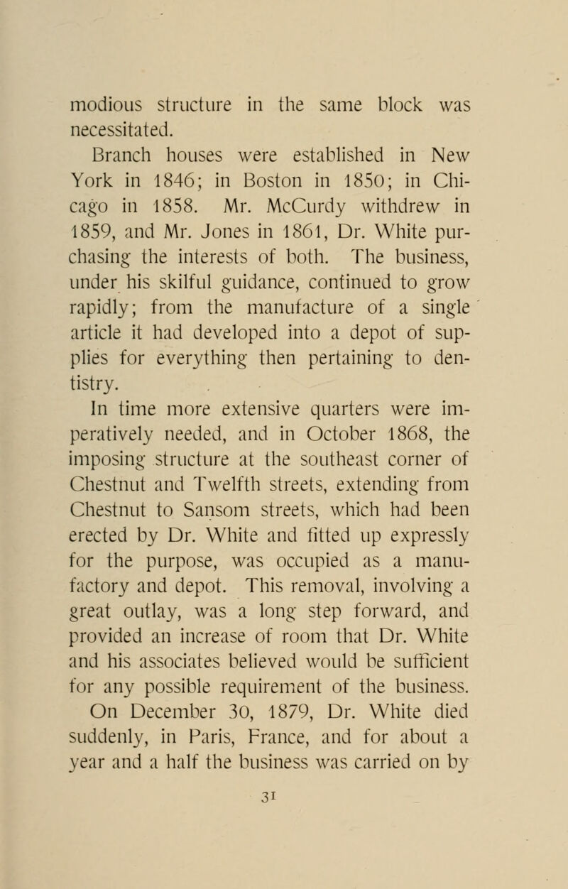 modioLis structure in the same block was necessitated. Branch houses were established in New York in 1846; in Boston in 1850; in Chi- cago in 1858. Mr. McCurdy withdrew in 1859, and Mr. Jones in 1861, Dr. White pur- chasing the interests of both. The business, under his skilful guidance, continued to grow rapidly; from the manufacture of a single article it had developed into a depot of sup- plies for everything then pertaining to den- tistry. In time more extensive quarters were im- peratively needed, and in October 1868, the imposing structure at the southeast corner of Chestnut and Twelfth streets, extending from Chestnut to Sansom streets, which had been erected by Dr. White and fitted up expressly for the purpose, was occupied as a manu- factory and depot. This removal, involving a great outlay, was a long step forward, and provided an increase of room that Dr. White and his associates believed would be sufficient for any possible requirement of the business. On December 30, 1879, Dr. White died suddenly, in Paris, France, and for about a year and a half the business was carried on by