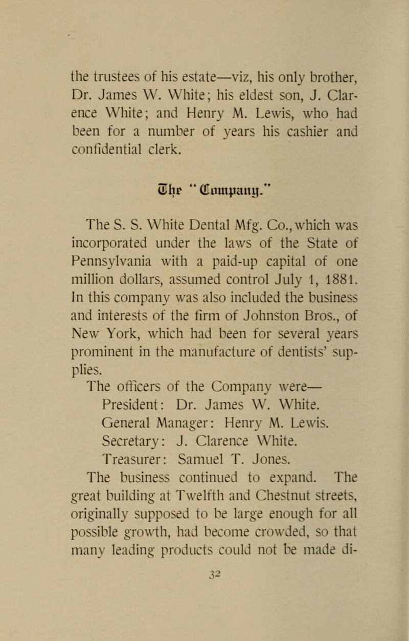 the trustees of his estate—viz, his only brother, Dr. James W. White; his eldest son, J. Clar- ence White; and Henry M. Lewis, who had been for a number of years his cashier and confidential clerk. The S. S. White Dental Mfg. Co., which was incorporated under the laws of the State of Pennsylvania with a paid-up capital of one million dollars, assumed control July 1, 1881. In this company was also included the business and interests of the firm of Johnston Bros., of New York, which had been for several years prominent in the manufacture of dentists' sup- plies. The officers of the Company were— President: Dr. James W. White. General Manager: Henry M. Lewis. Secretary: J. Clarence White. Treasurer: Samuel T. Jones. The business continued to expand. The great building at Twelfth and Chestnut streets, originally supposed to be large enough for all possible growth, had become crowded, so that many leading products could not be made di-