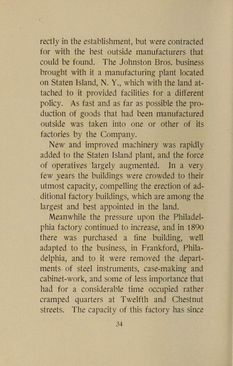 rectly in the establishment, but were contracted for with the best outside manufacturers that could be found. The Johnston Bros, business brought with it a manufacturing plant located on Staten Island, N. Y., which with the land at- tached to it provided facilities for a different policy. As fast and as far as possible the pro- duction of goods that had been manufactured outside was taken into one or other of its factories by the Company. New and improved machinery was rapidly added to the Staten Island plant, and the force of operatives largely augmented. In a very few years the buildings were crowded to their utmost capacity, compelling the erection of ad- ditional factory buildings, which are among the largest and best appointed in the land. Meanwhile the pressure upon the Philadel- phia factory continued to increase, and in 1890 there was purchased a tine building, well adapted to the business, in Frankford, Phila- delphia, and to it were removed the depart- ments of steel instruments, case-m.aking and cabinet-work, and some of less importance that had for a considerable time occupied rather cramped quarters at Twelfth and Chestnut streets. The capacity of this factory has since