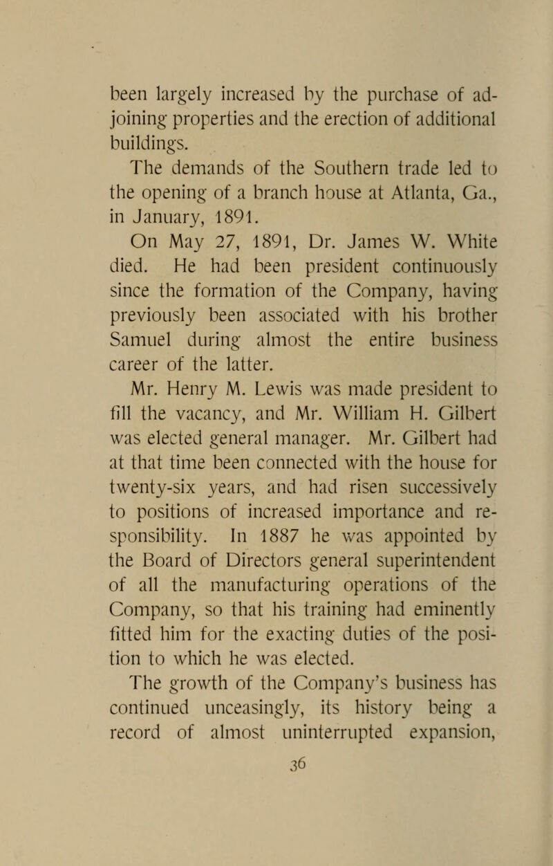 been largely increased by the purchase of ad- joining- properties and the erection of additional buildings. The demands of the Southern trade led to the opening of a branch house at Atlanta, Ga., in January, 1891. On May 27, 1891, Dr. James W. White died. He had been president continuously since the formation of the Company, having previously been associated with his brother Samuel during almost the entire business career of the latter. Mr. Henry M. Lewis was made president to fill the vacancy, and Mr. William H. Gilbert was elected general manager. Mr. Gilbert had at that time been connected with the house for twenty-six years, and had risen successively to positions of increased importance and re- sponsibility. In 1887 he vv^as appointed by the Board of Directors general superintendent of all the manufacturing operations of the Company, so that his training had eminently fitted him for the exacting duties of the posi- tion to which he was elected. The growth of the Company's business has continued unceasingly, its history being a record of almost uninterrupted expansion,