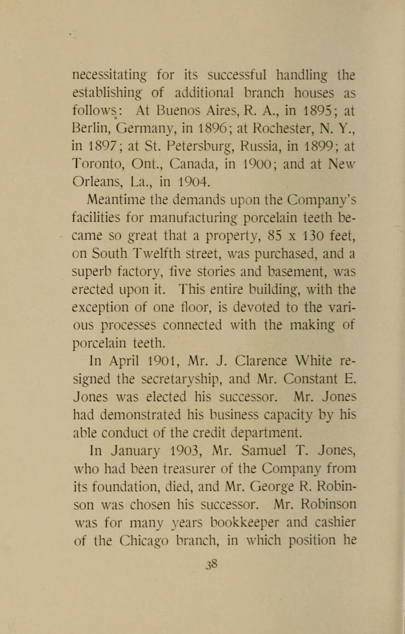 necessitating- for its successful handling the establishing of additional branch houses as follows: At Buenos Aires, R. A., in 1895; at Berlin, Germany, in 1896; at Rochester, N. Y., in 1897; at St. Petersburg, Russia, in 1899; at Toronto, Ont., Canada, in 1900; and at New Orleans, La., in 1904. Meantime the demands upon the Company's facilities for manufacturing porcelain teeth be- came so great that a property, 85 x 130 feet, on South Twelfth street, was purchased, and a superb factory, five stories and basement, was erected upon it. This entire building, with the exception of one floor, is devoted to the vari- ous processes connected with the making of p(~)rcelain teeth. In April 1901, Mr. J. Clarence White re- signed the secretaryship, and Mr. Constant E. Jones was elected his successor. Mr. Jones had demonstrated his business capacity by his able conduct of the credit department. In January 1903, Mr. Samuel T. Jones, who had been treasurer of the Company from its foundation, died, and Mr. George R. Robin- son was chosen his successor. Mr. Robinson was for many years bookkeeper and cashier of the Chicago branch, in which position he 3& I