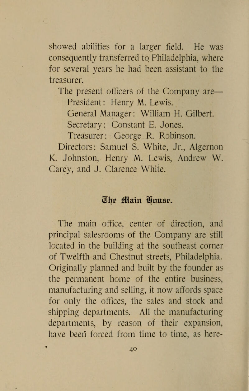 showed abilities for a larger field. He was consequently transferred to Philadelphia, where for several years he had been assistant to the treasurer. The present officers of the Company are— President: Henry M. Lewis. General Manager: William H. Gilbert. Secretary: Constant E. Jones. Treasurer: George R. Robinson. Directors: Samuel S. White, Jr., Algernon K. Johnston, Henry M. Lewis, Andrew W. Carey, and J. Clarence White. (5I|r main ^anB^. The main office, center of direction, and principal salesrooms of the Company are still located in the building at the southeast corner of Twelfth and Chestnut streets, Philadelphia. Originally planned and built by the founder as the permanent home of the entire business, manufacturing and selling, it now affords space for only the offices, the sales and stock and shipping departments. All the manufacturing departments, by reason of their expansion, have been forced from time to time, as here-