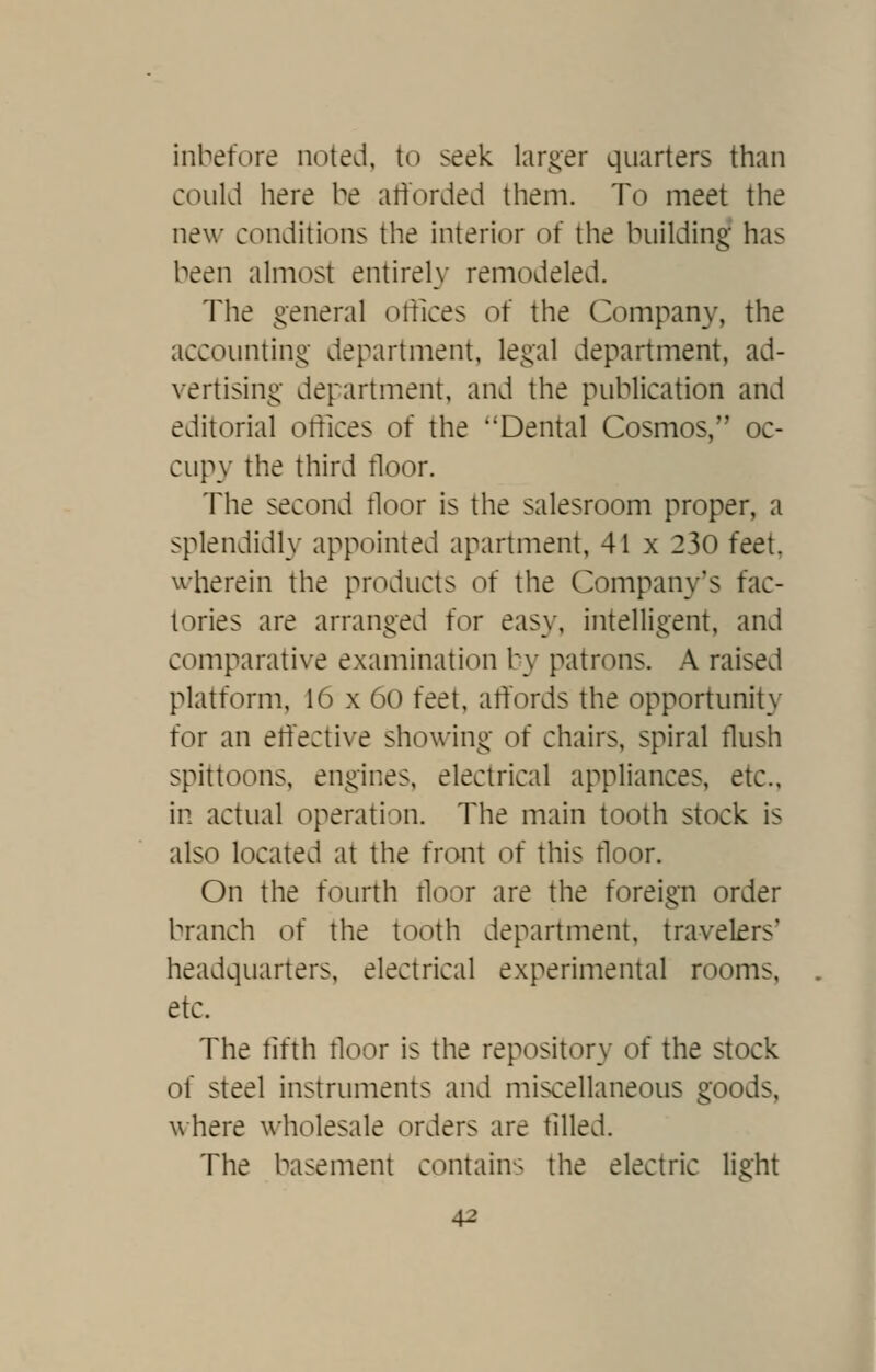 inbefore noted, to seek larger quarters than could here be atibrded them. To meet the new conditions the interior of the building has been almost entirely remodeled. The general ottices of the Company, the accounting department, legal department, ad- vertising department, and the publication and editorial offices of the Dental Cosmos, oc- cupy the third floor. The second floor is the salesroom proper, a splendidh' appointed apartment, 41 x 230 feet, wherein the products of the Company's fac- tories are arranged for easy, intelligent, and comparative examination by patrons. A raised platform, 16 x 60 feet, affords the opportunity for an effective showing of chairs, spiral flush spittoons, engines, electrical appliances, etc., in actual operation. The main tooth stock is also located at the front of this floor. On the fourth floor are the foreign order branch of the tooth department, travelers' headquarters, electrical experimental rooms, etc. The fifth floor is the repository of the stock of steel instruments and miscellaneous goods, \\ here wholesale orders are filled. The basement contains the electric light