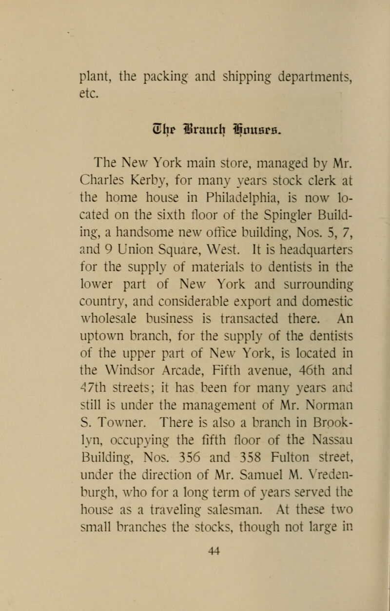 plant, the packing and shipping departments, etc. (Tltr iBranrh l^iniers. The New York main store, managed by Mr. Charles Kerby, for many years stock clerk at the home house in Philadelphia, is now lo- cated on the sixth tloor of the Spingler Build- ing, a handsome new office building, Nos. 5, 7, and 9 Union Square, West. It is headquarters for the supply of materials to dentists in the lower part of New ^'ork and surrounding country, and considerable export and domestic wholesale business is transacted there. An uptown branch, for the supply of the dentists of the upper part of New York, is located in the Windsor Arcade, Fifth avenue, 46th and ^7th streets; it has been for many years and still is under the management of Mr. Norman S. Towner. There is also a branch in Brook- lyn, occupying the fifth tloor of the Nassau Building, Nos. 356 and 358 Fulton street, under the direction of Mr. Samuel M. \'reden- burgh, who for a long term of years served the house as a traveling salesman. At these two small branches the stocks, though not large in