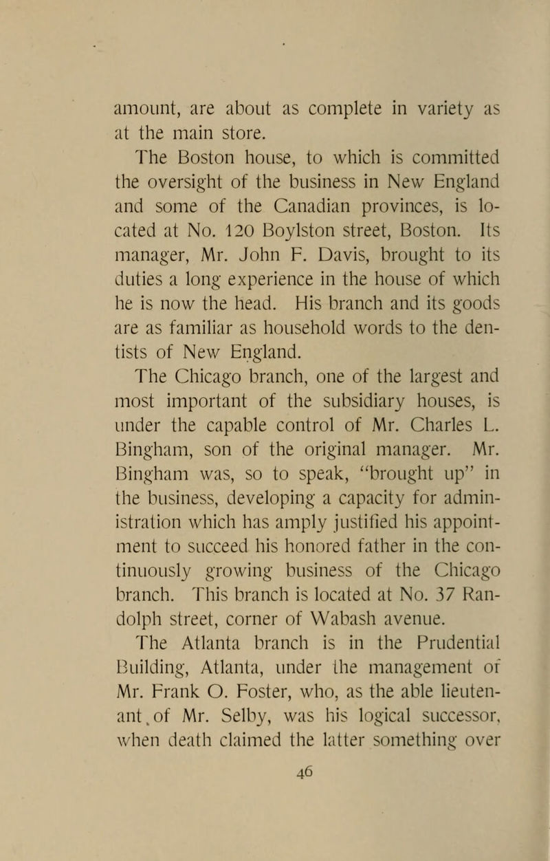 amount, are about as complete in variety as at the main store. The Boston house, to which is committed the oversight of the business in New England and some of the Canadian provinces, is lo- cated at No. 120 Boylston street, Boston. Its manager, Mr. John F. Davis, brought to its duties a long experience in the house of which he is now the head. His branch and its goods are as familiar as household words to the den- tists of New England. The Chicago branch, one of the largest and most important of the subsidiary houses, is under the capable control of Mr. Charles L. Bingham, son of the original manager. Mr. Bingham was, so to speak, brought up in the business, developing a capacity for admin- istration which has amply justified his appoint- ment to succeed his honored father in the con- tinuously growing business of the Chicago branch. This branch is located at No. 37 Ran- dolph street, corner of Wabash avenue. The Atlanta branch is in the Prudential Building, Atlanta, under the management of Mr. Frank O. Foster, who, as the able lieuten- ant, of Mr. Selby, was his logical successor, when death claimed the latter something over