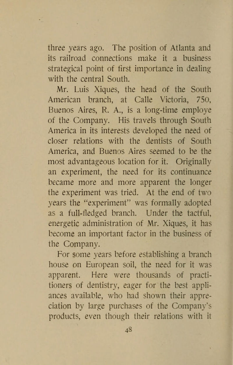 three years ago. The position of Atlanta and its railroad connections make it a business strategical point of tirst importance in dealing with the central South. Mr. Luis Xiques, the head of the South American branch, at Calle Victoria, 750, Buenos Aires, R. A., is a long-time employe of the Company. His travels through South America in its interests developed the need of closer relations with the dentists of South America, and Buenos Aires seemed to be the most advantageous location for it. Originally an experiment, the need for its continuance became more and more apparent the longer the experiment was tried. At the end of two years the ''experiment was formally adopted as a full-fledged branch. Under the tactful, energetic administration of Mr. Xiques, it has become an important factor in the business of the Company. For some years before establishing a branch house on European soil, the need for it was apparent. Here were thousands of practi- tioners of dentistry, eager for the best appli- ances available, who had shown their appre- ciation by large purchases of the Company's products, even though their relations with it