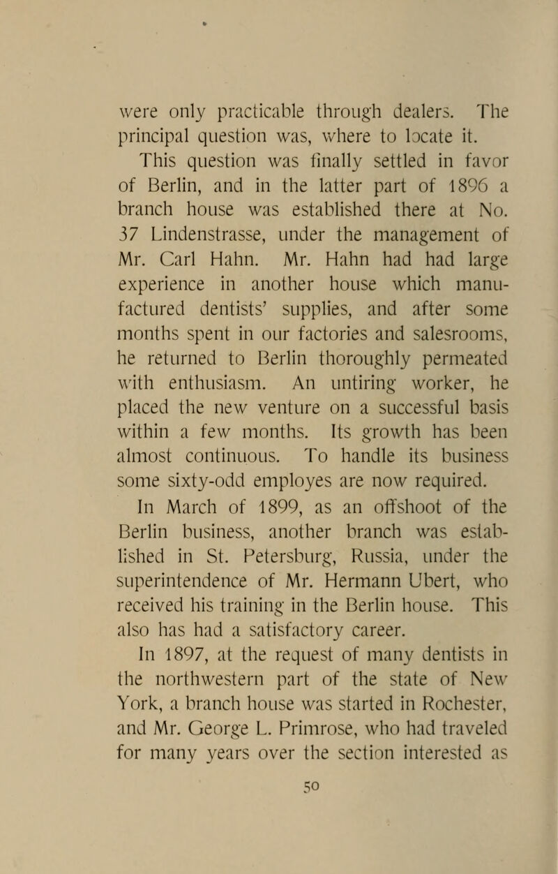 were only practicable through dealers. The principal question was, where to locate it. This question was finally settled in favor of Berlin, and in the latter part of 1896 a branch house was established there at No. ^1 Lindenstrasse, under the management of Mr. Carl Hahn. Mr. Hahn had had large experience in another house which manu- factured dentists' supplies, and after some months spent in our factories and salesrooms, he returned to Berlin thoroughly permeated with enthusiasm. An untiring worker, he placed the new venture on a successful basis within a few months. Its growth has been almost continuous. To handle its business some sixty-odd employes are now required. In March of 1899, as an offshoot of the Berlin business, another branch was estab- lished in St. Petersburg, Russia, under the superintendence of Mr. Hermann Ubert, who received his training in the Berlin house. This also has had a satisfactory career. In 1897, at the request of many dentists in the northwestern part of the state of New York, a branch house was started in Rochester, and Mr. George L. Primrose, who had traveled for many years over the section interested as