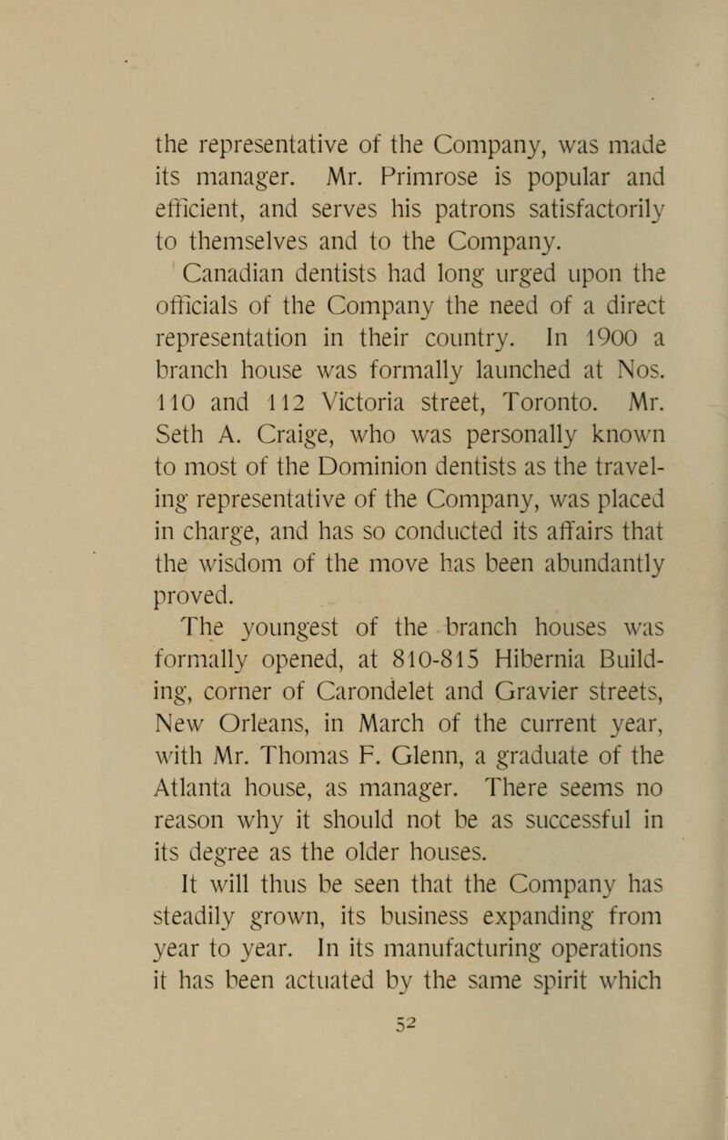 the representative of the Company, was made its manager. Mr. Primrose is popular and efficient, and serves his patrons satisfactorily to themselves and to the Company. Canadian dentists had long urged upon the officials of the Company the need of a direct representation in their country. In 1900 a branch house was formally launched at Nos. 110 and 112 Victoria street, Toronto. Mr. Seth A. Craige, who was personally known to most of the Dominion dentists as the travel- ing representative of the Company, was placed in charge, and has so conducted its affairs that the wisdom of the move has been abundantly proved. The youngest of the branch houses was formally opened, at 810-815 Hibernia Build- ing, corner of Carondelet and Gravier streets, New Orleans, in March of the current year, with Mr. Thomas F. Glenn, a graduate of the Atlanta house, as manager. There seems no reason why it should not be as successful in its degree as the older houses. It will thus be seen that the Company has steadily grown, its business expanding from year to year. In its manufacturing operations it has been actuated by the same spirit which