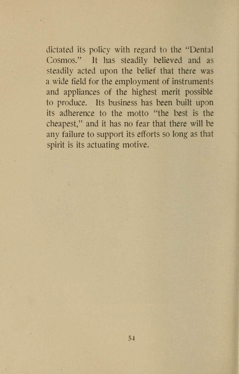 dictated its policy with re,!^ard to the ''Dental C^osmos. It has steadily believed and as steadily acted upon the belief that there was a wide field for the employment of instruments and appliances of the highest merit possible to produce. Its business has been built upon its adherence to the motto the best is the cheapest, and it has no fear that there will be any failure to support its etforts so long as that spirit is its actuating motive.