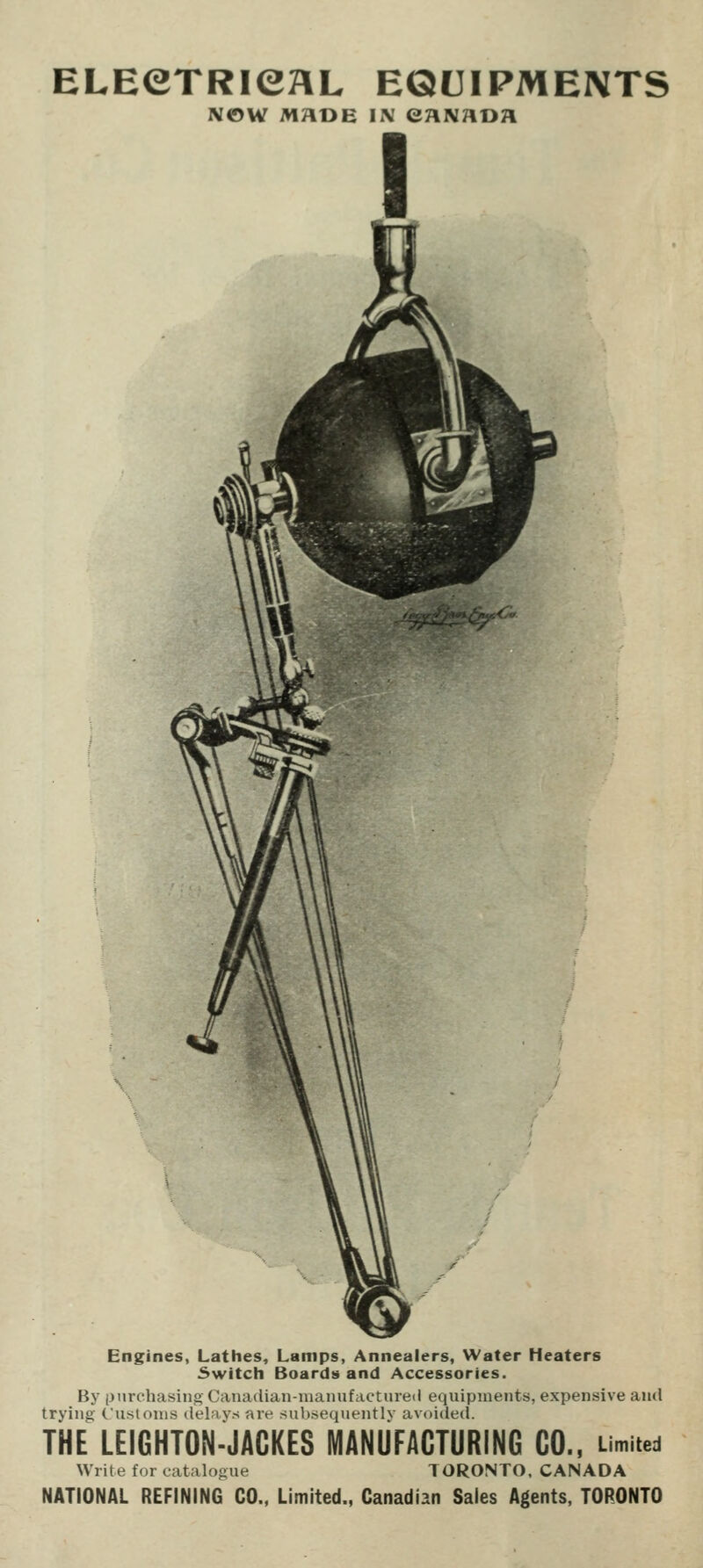 ELEeTRieaL equipments MOW MADE Ii\ eaivADa Engines, Lathes, Lamps, Annealers, Water Heaters 3witch Boards and Accessories. By purchasing Canadian-manufactured equipments, expensive and trying Cu.slonis delays are subsequently avoided. THE LEIGHTON-JAGKES MANUFACTURING CO., umited Write for catalogue TORONTO, CANADA NATIONAL REFINING CO., Limited., Canadian Sales Agents, TORONTO