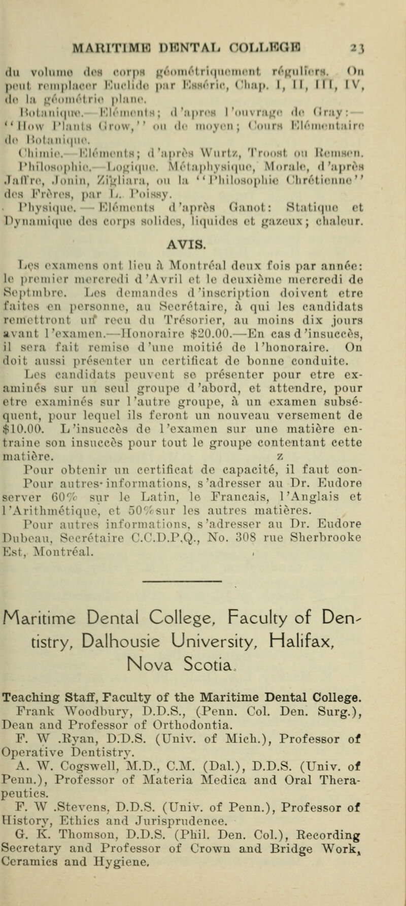 (111 volmiui «l('s corps ^i'mhik''!r'niiuMiicnt, r«''^iilicrH. On pent ninpliiciT Miicli»l<» p:ir I'lssrric, ('li;ij>. 1, II, III, IV, <!(• I;i ^('(iMirl ri(^ plane. {{(tlaiiicHM'. I'llrmciils; tl'ripn'M roiura^^'r dr (I ray : — ''How IMaiils (irow,'' nii <!«• moyi'ii ; ('ours Klt'iiirnlairc (l(> nolani<|iir. ('Iiimic. I'llrmciils; <l'aprrs W'lirl/,, Trnnsl o!i ItciiiHcn. IMiiloso|»lii('. Ii0^i(|ii('. M(''lapliysi(|ii(', Morale, <l'apr^H Jjill're, .loilin, Zi'i^jliara, on la ' * IMiiloso()lii<! (llireticiitu! des h'rt'^rcs, par \i. Toissy. I'liysKjiic. lOleiiuMils d'apri^s (ianol: Stat,i(jii(> ct I\vnjuni(iiic dos ct)rpa Holides, liiiuiilcH ct gazcux; clialoiir. AVIS. IjOS (>xainrns out litMi j\ Montreal donx foia par ann<^e: le preniior niercredi d'Avril ot lo douxiciino niercrcdi do Se|)tnibre. Los doniandes d'inscription doivent etre faites on porsonno, an Socr^^tairo, i\ qni los eandidats reniettront uif recn du Tresorior, an inoins dix jours avant I'exaiuen.— llonoraire $20.00.—En caa d'insucces, il sera fait reniiso d'nne nioitio do I'honorairc. On doit aussi presoutor un cortificat do bonuo conduito. Los candidats ponvont so presenter pour otro ex- amines sur un soul groupo d'abord, et attondre, pour etre examines sur I'autro groupo, a un cxamen subse- quent, pour lequel ils feront un nouvoau versemont do $10.00. L'insucces do 1'cxamen sur uno matiere en- traino son insucces pour tout lo groupo contcntant cette matiere. z Pour obtcnir un cortificat do capacite, il faut con- Pour autres'informations, s'adresser au Dr. Eudore server 60'^'c sur le Latin, lo Francais, 1'Anglais et I'Arithmetique, et 50'/rsur les autres matieres. Pour autres informations, s'adresser au Dr. Eudore Dubeau, Secretaire C.C.D.P.Q., No. 308 rue Slierbrooke Est, Montreal. .Maritime Dental College, Faculty of Den- tistry, Dalhousie University, Halifax, Nova Scotia Teaching Staff, Faculty of the Maritime Dental College. Frank Woodbury, D.D.S., (Penu. Col. Den. Surg.), Dean and Professor of Orthodontia. F. W .Ryan, D.D.S. (Univ. of Mich.), Professor of Operative Dentistrv. A. W. Cogswell, M.D., CM. (Dal.), D.D.S. (Univ. of Pcnn.), Professor of Materia Medica and Oral Thera- peutics. F. W .Stevens, D.D.S. (Univ. of Penn.), Professor of History, Ethics and Jurisprudence. G. K. Thomson, D.D.S. (Phil. Den. Col.), Recording Secretary and Professor of Crown and Bridge Work, Ceramics and Hygiene,
