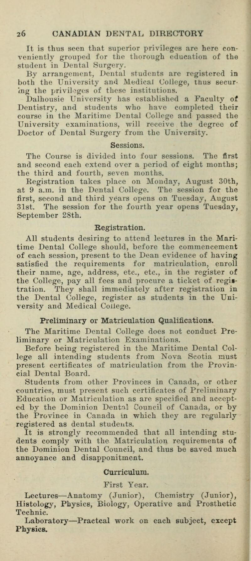 It is thus seen that superior privileges are here con- veniently grouped for the thorough education of the student in Dental Surgery. By arrangement, Dental students are registered in both the University and Medical College, thus secur- <ng the privilogC'S of these institutions. Dalhousie University has established a Faculty of Dentistry, and students who have completed their course in the Maritime Dental College and passed the University examinations, will receive the degree of Doctor of Dental Surgery from the University. Sessions. The Course is divided into four sessions. The first and second each extend over a period of eight months; the third and fourth, seven months. Eegistration takes place on Monday, August 30th, at 9 a.m. in the Dental College. The session for the first, second and third years opens on Tuesday, August 31st. The session for the fourth year opens Tuesday, September 28th. Registration. All students desiring to attend lectures in the Mari- time Dental College should, before the commencement of each session, present to the Dean evidence of having satisfied the requirements for matriculation, enroll their name, age, address, etc., etc., in the register of the College, pay all fees and procure a ticket of regii- tration. They shall immediately after registration in the Dental College, register as students in the Uni- versity and Medical College. Preliminary or Matriculation Qualifications. The Maritime Dental College does not conduct Pre- liminary or Matriculation Examinations. Before being registered in the Maritime Dental Col- lege all intending students from Nova Scotia must present certificates of matriculation from the Provin- cial Dental Board. Students from other Provinces in Canada, or other countries, must present such certificates of Preliminary Education or Matriculation as are specified and accept- ed by the Dominion Dentou Council of Canada, or by the Province in Canada in which they are regularly registered as dental students. It is strongly recommended that all intending stu- dents comply with the Matriculation requirements of the Dominion Dental Council, and thus be saved much annoyance and disapponitment. Curriculum. First Year. Lectures—Anatomy (Junior), Chemistry (Junior), Histology, Physics, Biology, Operative and Prosthetic Technic. Laboratory—Practcal work on each subject, except Physics. 1