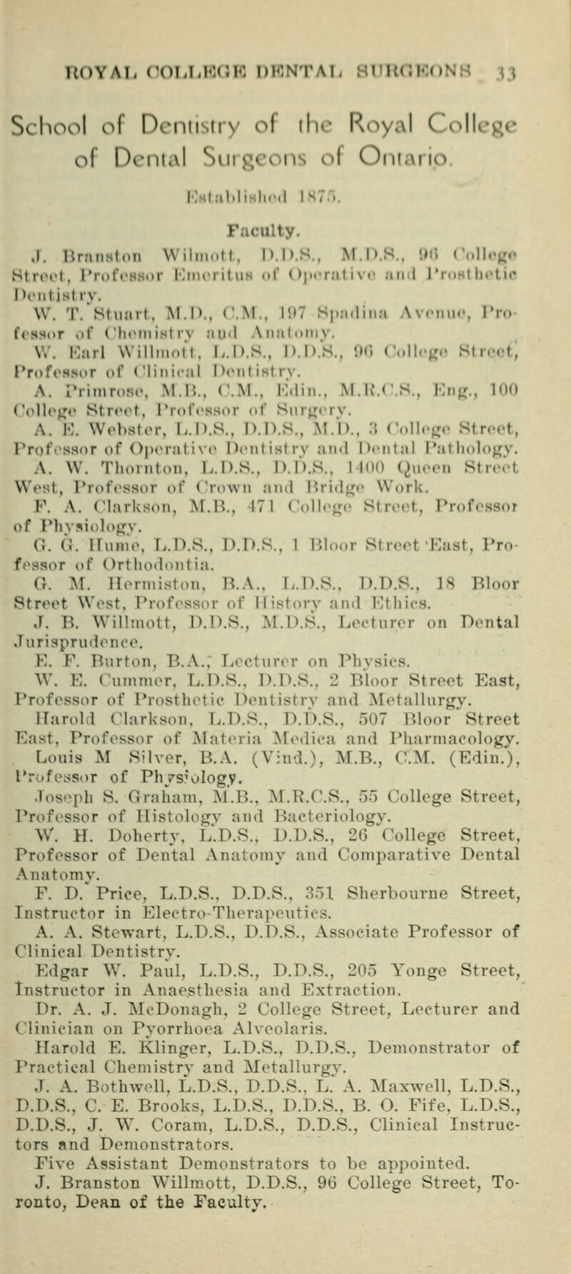 UOYAl. (X)l,I.Kr.K DENTAT- HITUr. l-lo.N ;, n School of Dentistry of ihr Royal College of Dental Surgeons o{ Oriiario I'lHl.-ihlisli.'.l IS7... Faculty. J. Brnnston Wiliuott, D.D.S., M.D.S.. <)('. ('(.llogo HtrtM'l, IVofcHSKr I'lincril iis of ()|»cr:it i \ «• and l'rnHlh»»tic DtMitist rv. W. T/St»iart. IM.D., CM., 197 Sj.adina Av.'imr, I'n. f«'ss(>r of Chftnist rv au<l Aiialoiiiy. W. Karl WillmoH. L.D.S., D.D.S.. W ('i.llc^r,. St rcM-t., I'rofrssor of Clinical Dcniistry. A. L*rimr()Rt\ M.B., CM., Kdin.. M.K'.CS., Kri;,'., loo CoUo^o Stroot, Professor of Snr^crv. A. K. Wobstor, T^.D.S., D.D.S., M.D., .T ('olI.«>r,. Street, Proft'ssor of OptM-ative Deiitistrv Jin<l Dt'ntal Patliolojry. A. W. Thornton, L.D.S., D.D.S., 1100 (^ueen Street West, Professor of Crown ;ind Hrid<^e Work. F. A. ClarUson, M.U., 17 1 Coll(>^n' Street, Professor of Phvsiolo^v. C G. irunie, B.D.S.. D.D.S.. 1 Bloor Street'East, Pro- fessor of Orthodontia. G. M. Henniston. li.A.. L.D.S., D.D.S., 18 Bloor Street West, Profc^ssor of ilistorv and I-Uhics. J. B. Willmott, ]).D.S., ]^I.D.S., Leetnror on Dental Jurisprudence. E. F. Burton, B.A.; Lecturer on Phvsics. \V. E. Cummer, L.D.S., D.D.S., 2 Bloor Street East, Prof(>ssor of Prosthetic Dentistry and Metallurgy. Harold (Markson, L.D.S., D.D.S., 507 Bloor'Street East, Professor of JMateria Medica and Pharmacology. Louis M Silyer, B.A. (Vind.), M.B., CM. (Edin.'), Professor of Phvs'ology. Joseph S. Graham, M.B., M.R.CS., 5o College Street, Professor of Histology and Bacteriology. W. H. Doherty, L.D.S., D.D.S., 26 ^College Street, Professor of Dental Anatomy and Comparatiye Dental Anatomy. F. D.' Price, L.D.S., D.D.S., 351 Sherbourne Street, Instructor in Electro-Therapeutics. A. A. Stewart, L.D.S., D.D.S., Associate Professor of Clinical Dentistry. Edgar W. Paul, L.D.S., D.D.S., 205 Yonge Street, Instructor in Anaesthesia and Extraction. Dr. A. J. McDonagh, 2 College Street, Lecturer and Clinician on Pyorrhoea Alyoolaris. Harold E. Klinger, L.D.S., D.D.S., Demonstrator of Practical Chemistry and Metallurgy. J. A. Bothwell, L.D.S., D.D.S., L.' A. Maxwell, L.D.S., D.D.S., C E. Brooks, L.D.S., D.D.S., B. O. Fife, L.D.S., D.D.S., J. W. Coram, L.D.S., D.D.S., Clinical Instruc- tors and Demonstrators. Fiye Assistant Demonstrators to be appointed. J. Branston Willmott, D.D.S., 96 College Street, To- ronto, Dean of the Faculty.