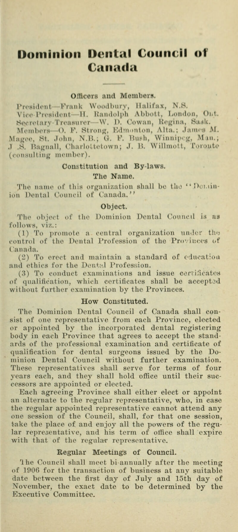 Dominion llciilal CouiuJI of Canada OJUcoiH and Momboin. ricsidt'iit l''iiiiiU \V(»o<ll>iii y, llalirax, N.S. Vice Pr»'Hi(ltMit II. K'niidolpli Abbott, London, Oi.t. StM-ri'tniy TroaHurtT \V. D. Cowan, Itojjina, Sudli. MtMMb(M-8—O. l'\ Stron^j, Kd'nonion, Alta.; .Janu-B M. Ma^MM\ St. John, N.B.; C}. l\ Bush, Winnijx jr, Min.; .1 .S. !'.a«;Mall, ChailoMtdown; J. H. Willinott, Toroute ((■()iis\ill iii^ iiitMnbiM). Constitution and By laws. The Name. 'V]\v n:ini(> o\' this orguuization shall be tho Dii.iin- ion htMital ('oiiin'il of Canada. Object. Tho objiH't of th(^ Dominion Dental Coiuu'il is aa foUows, vi/.: (1) To ]>roinote a central organization under th<j eontrol o\' the Dental Profession of the Provinces (»f Canada. (Ll) To erect and maintain a standard of education and ethics for the Dv'ut;-.! Profession. (3) To conduct examinations and issue ccrrii'icates of qualification, which certificates shall be accepted without further examination by the Provinces. How Constituted. The Dominion Dental Council of Canada shall con- sist of one representative from each Province, elected or appointed by the incorporated dental registering body in each Province that agrees to accept the stand- ards of the professional examination and certificate of qualification for dental surgeons issued by the Do- minion Dental Council without further examination. These representatives shall serv^e for terms of four years each, and they shall hold office until their suc- cessors are appointed or elected. Each agreeing Province shall either elect or appoint an alternate to the regular representative, who, in case the regular appointed representative cannot attend any one session of the Council, shall, for that one session, take the place of and enjoy all the powers of the regu- lar representative, and his term of office shall expire with that of the regubvr representative. Regular Meetings of Council. Ihe Council shall meet bi-annually after the meeting of lOOn for the transaction of business at any suitable date between the first day of July and 15th day of November, the exact date to be determined by tlie Executive Committee.