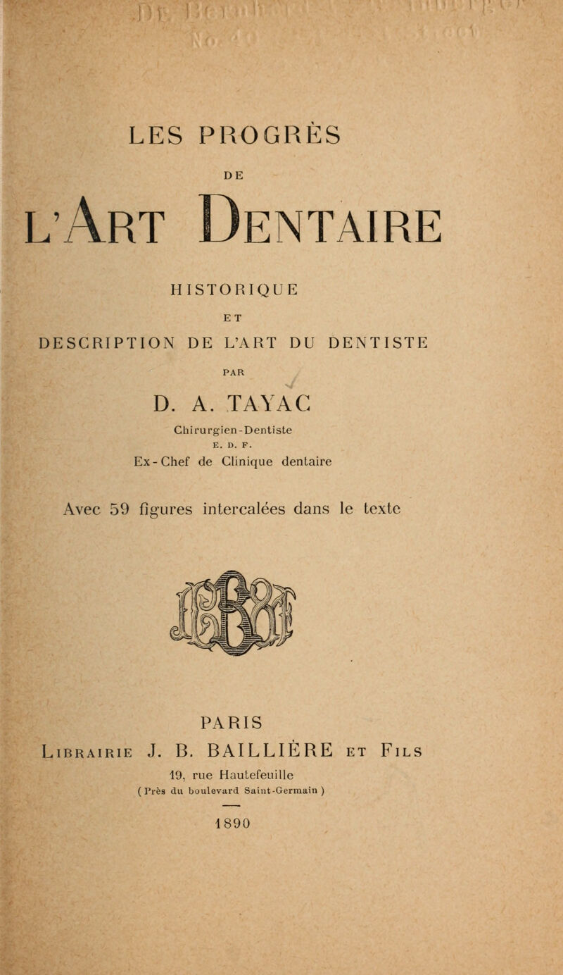 DE lArt Dentaire HISTORIQUE ET DESCRIPTION DE L'ART DU DENTISTE D. A. TAYAC Chirurgien-Dentiste E. D. F. Ex-Chef de Clinique dentaire Avec 59 figures intercalees dans le texte PARIS Librairie J. B. BAILLIERE et Fils 19, rue Hautefeuille ( Pres du boulevard Saint-Germain ) 1890