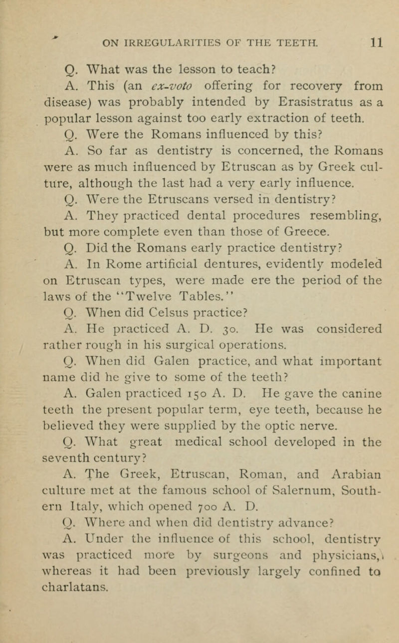 Q. What was the lesson to teach? A. This (an ex-voto offering for recovery from disease) was probably intended by Erasistratus as a popular lesson against too early extraction of teeth. Q. Were the Romans influenced by this? A. So far as dentistry is concerned, the Romans were as much influenced by Etruscan as by Greek cul- ture, although the last had a very early influence. Q. Were the Etruscans versed in dentistry? A. They practiced dental procedures resembling, but more complete even than those of Greece. Q. Did the Romans early practice dentistry? A. In Rome artificial dentures, evidently modeled on Etruscan types, were made ere the period of the laws of the Twelve Tables. Q. When did Celsus practice? A. He practiced A. D. 30. He was considered rather rough in his surgical operations. Q. When did Galen practice, and what important name did he give to some of the teeth ? A. Galen practiced 150 A. D. He gave the canine teeth the present popular term, eye teeth, because he believed they were supplied by the optic nerve. Q. What great medical school developed in the seventh century? A. The Greek, Etruscan, Roman, and Arabian culture met at the famous school of Salernum, South- ern Italy, which opened 700 A. D. Q. Where and when did dentistry advance? A. Under the influence of this school, dentistry was practiced more by surgeons and physicians,, whereas it had been previously largely confined to charlatans.