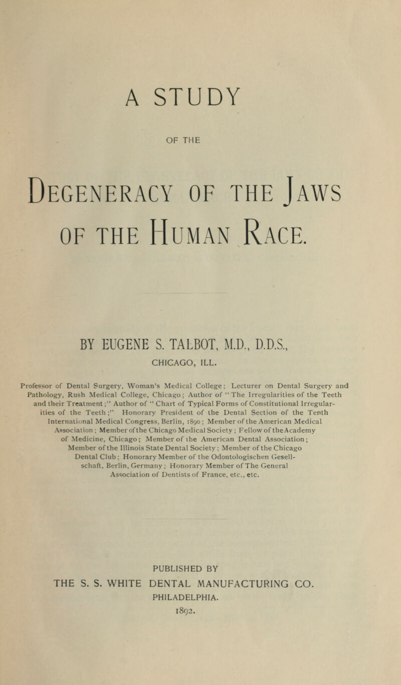 A STUDY OF THE Degeneracy of the Jaws OF THE Human Race. BY EUGENE S. TALBOT, M.D., D.D.S., CHICAGO, ILL. Professor of Dental Surgery, Woman's Medical College; Lecturer on Dental Surgery and Pathology', Rush Medical College, Chicago; Author of  The Irregularities of the Teeth and their Treatment; Author of  Chart of Typical Forms of Constitutional Irregular- ities of the Teeth ; Honorary President of the Dental Section of the Tenth International Medical Congress, Berlin, 1890; Member of the American Medical Association ; Member of the Chicago Medical Society ; Fellow of the Academy of Medicine, Chicago; Member of ihe American Dental Association; Member of the Illinois State Dental Society ; Member of the Chicago Dental Club ; Honorary Member of the Odontologischen (iesell- schaft, Berlin, Germany ; Honorary Member of The General Association of Dentists of France, etc., etc. PUBLISHED BY THE S. S. WHITE DENTAL MANUFACTURING CO. PHILADELPHIA. 1802.