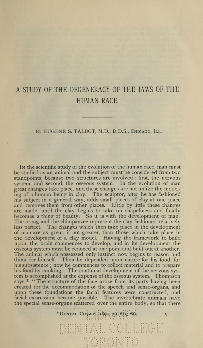 A STUDY OF THE DEGENERACY OF THE JAWS OF THE HUMAN RACE. By EUGENE S. TALBOT, M.D., D.D.S., Chicago, III. In the scientific study of the evolution of the human race, man must be studied as an animal and the subject must be considered from two standpoints, because two structures are involved : first, the nervous system, and second, the osseous system. In the evolution of man great changes take place, and these changes are not unlike the model- ing of a human being in clay. The sculptor, after he has fashioned his subject in a general way, adds small pieces of clay at one place and removes them from other places. Little by little these changes are made, until the clay begins to take on shapeliness and finally becomes a thing of beauty. So it is w^ith the development of man. The orang and the chimpanzee represent the clay fashioned relatively less perfect. The changes which then take place in the development of man are as great, if not greater, than those which take place in the development of a clay model. Having the framework to build upon, the brain commences to develop, and in its development the osseous system must be reduced at one point and built out at another. The animal which possessed only instinct now begins to reason and think for himself Then he depended upon nature for his food, for his subsistence ; now he commences to collect material and to prepare his food by cooking. The continual development of the nervous sys- tem is accomplished at the expense of the osseous system. Thompson says,* The structure of the face arose from its parts having been created for the accommodation of the speech and sense-organs, and upon these foundations the facial features were constructed, and facial exoression became possible. The invertebrate animals have the special sense-organs scattered over the entire body, so that there Dental Co^yio^,'.i'Si)n} pp:.6^^] 68*3.