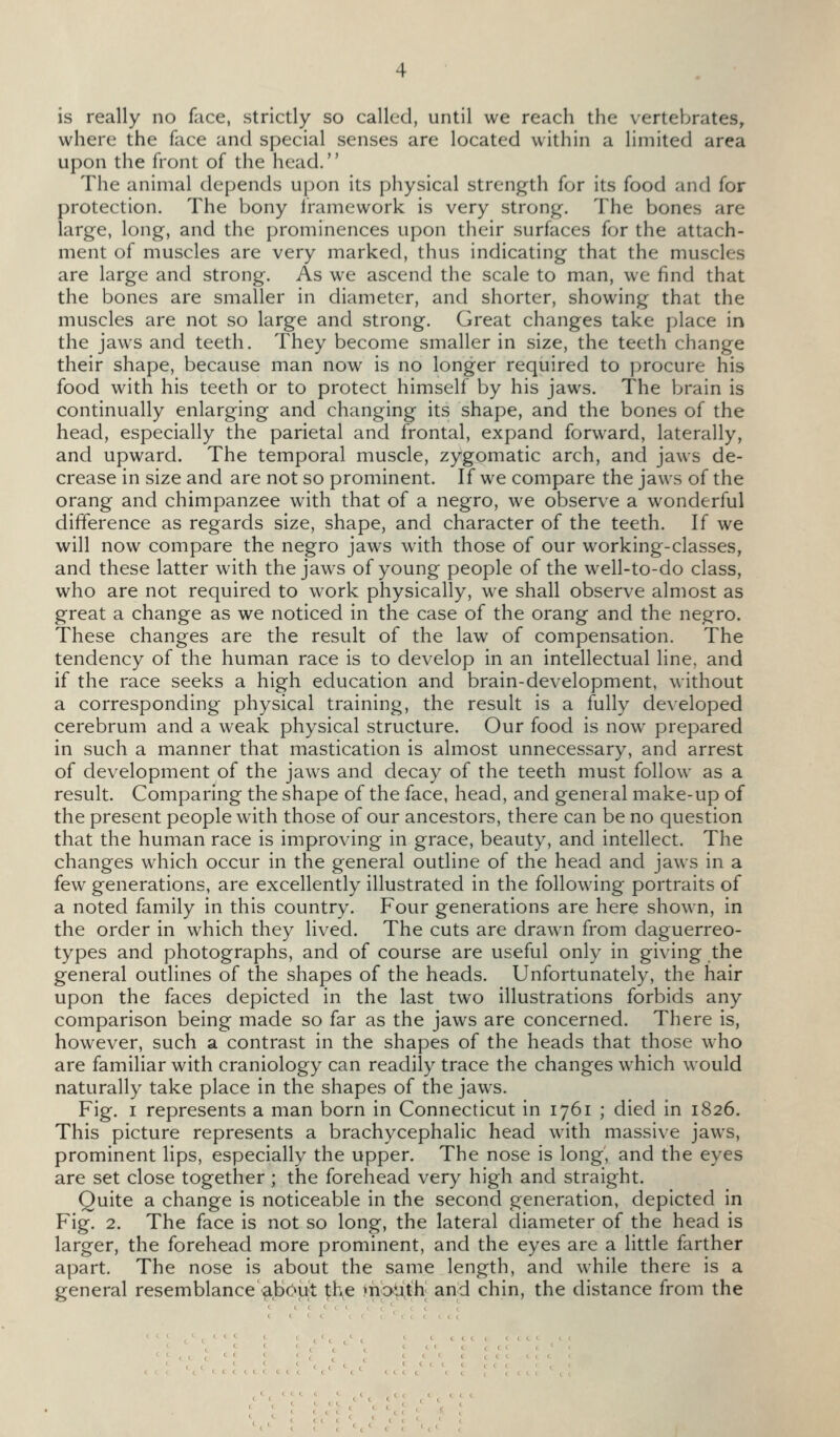 where the face and special senses are located within a limited area upon the front of the head.'' The animal depends upon its physical strength for its food and for protection. The bony Iramework is very strong. The bones are large, long, and the prominences upon their surfaces for the attach- ment of muscles are very marked, thus indicating that the muscles are large and strong. As we ascend the scale to man, we find that the bones are smaller in diameter, and shorter, showing that the muscles are not so large and strong. Great changes take place in the jaws and teeth. They become smaller in size, the teeth change their shape, because man now is no longer required to procure his food with his teeth or to protect himself by his jaws. The brain is continually enlarging and changing its shape, and the bones of the head, especially the parietal and frontal, expand forward, laterally, and upward. The temporal muscle, zygomatic arch, and jaws de- crease in size and are not so prominent. If we compare the jaws of the orang and chimpanzee with that of a negro, we observe a wonderful difference as regards size, shape, and character of the teeth. If we will now compare the negro jaws with those of our working-classes, and these latter with the jaws of young people of the well-to-do class, who are not required to work physically, we shall observe almost as great a change as we noticed in the case of the orang and the negro. These changes are the result of the law of compensation. The tendency of the human race is to develop in an intellectual line, and if the race seeks a high education and brain-development, without a corresponding physical training, the result is a fully developed cerebrum and a weak physical structure. Our food is now prepared in such a manner that mastication is almost unnecessary, and arrest of development of the jaws and decay of the teeth must follow as a result. Comparing the shape of the face, head, and general make-up of the present people with those of our ancestors, there can be no question that the human race is improving in grace, beauty, and intellect. The changes which occur in the general outline of the head and jaws in a few generations, are excellently illustrated in the following portraits of a noted family in this country. Four generations are here shown, in the order in which they lived. The cuts are drawn from daguerreo- types and photographs, and of course are useful only in giving the general outlines of the shapes of the heads. Unfortunately, the hair upon the faces depicted in the last two illustrations forbids any comparison being made so far as the jaws are concerned. There is, however, such a contrast in the shapes of the heads that those who are familiar with craniology can readily trace the changes w^hich would naturally take place in the shapes of the jaws. Fig. I represents a man born in Connecticut in 1761 ; died in 1826. This picture represents a brachycephalic head with massive jaws, prominent lips, especially the upper. The nose is long', and the eyes are set close together ; the forehead very high and straight. Quite a change is noticeable in the second generation, depicted in Fig. 2. The face is not so long, the lateral diameter of the head is larger, the forehead more prominent, and the eyes are a little farther apart. The nose is about the same length, and while there is a general resemblance ab(>ut ^\\e moUth; and chin, the distance from the