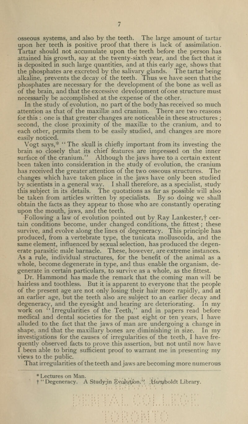 osseous systems, and also by the teeth. The large amount of tartar upon her teeth is positive proof that there is lack of assimilation. Tartar should not accumulate upon the teeth before the person has attained his growth, say at the twenty-sixth year, and the fact that it is deposited in such large quantities, and at this early age, shows that the phosphates are excreted by the salivary glands. The tartar being alkaline, prevents the decay of the teeth. Thus we have seen that the phosphates are necessary for the development of the bone as well as of the brain, and that the excessive development of one structure must necessarily be accomplished at the expense of the other. In the study of evolution, no part of the body has received so much attention as that of the maxill£e and cranium. There are two reasons for this : one is that greater changes are noticeable in these structures ; second, the close proximity of the maxillae to the cranium, and to each other, permits them to be easily studied, and changes are more easily noticed. Vogt says,* The skull is chiefly important from its investing the brain so closely that its chief features are impressed on the inner surface of the cranium. Although the jaws have to a certain extent been taken into consideration in the study of evolution, the cranium has received the greater attention of tlie two osseous structures. The changes which have taken place in the jaws have only been studied by scientists in a general way. I shall therefore, as a specialist, study this subject in its details. The quotations as far as possible will also be taken from articles written by specialists. By so doing we shall obtain the facts as they appear to those who are constantly operating upon the mouth, jaws, and the teeth. Following a law^ of evolution pointed out by Ray Lankester,t cer- tain conditions become, under changed conditions, the fittest; these survive, and evolve along the lines of degeneracy. This principle has produced, from a vertebrate type, the tunicata molluscoida, and the same element, influenced by sexual selection, has produced the degen- erate parasitic male barnacle. These, however, are extreme instances. As a rule, individual structures, for the benefit of the animal as a whole, become degenerate in type, and thus enable the organism, de- generate in certain particulars, to survive as a whole, as the fittest. Dr. Hammond has made the remark that the coming man will be hairless and toothless. But it is apparent to everyone that the people of the present age are not only losing their hair more rapidly, and at an earlier age, but the teeth also are subject to an earlier decay and degeneracy, and the eyesight and hearing are deteriorating. In my work on Irregularities of the Teeth, and in papers read before medical and dental societies for the past eight or ten years, I have alluded to the fact that the jaws of man are undergoing a change in shape, and that the maxillary bones are diminishing in size. In my investigations for the causes of irregularities of the teeth, I have fre- quently observed facts to prove this assertion, but not until now have I been able to bring sufficient proof to warrant me in presenting my views to the public. That irregularities of the teeth and jaws are becoming more numerous * Lectures on Man. t  Degeneracy. A Study-in 5vo3iJ(t;ibn>'-', ..^iurvboldt Library. > 1 > J } > J J J