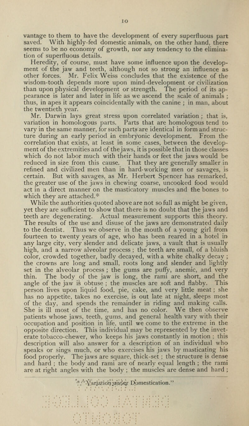 vantage to them to have the development of every superfluous part saved. With highly-fed domestic animals, on the other hand, there seems to be no economy of growth, nor any tendency to the elimina- tion of superfluous details. Heredity, of course, must have some influence upon the develop- ment of the jaw and teeth, although not so strong an influence as other forces. Mr. Felix Weiss concludes that the existence of the wisdom-tooth depends more upon mind-development or civilization than upon physical development or strength. The period of its ap- pearance is later and later in life as we ascend the scale of animals ; thus, in apes it appears coincidentally with the canine ; in man, about the twentieth year. Mr. Darwin lays great stress upon correlated variation ; that is, variation in homologous parts. Parts that are homologous tend to vary in the same manner, for such parts are identical in form and struc- ture during an early period in embryonic development. From the correlation that exists, at least in some cases, between the develop- ment of the extremities and of the jaws, it is possible that in those classes which do not labor much with their hands or feet the jaws would be reduced in size from this cause. That they are generally smaller in refined and civilized men than in hard-working men or savages, is certain. But with savages, as Mr. Herbert Spencer has remarked, the greater use of the jaws in chewing coarse, uncooked food would act in a direct manner on the masticatory muscles and the bones to which they are attached.* While the authorities quoted above are not so full as might be given, yet they are sufficient to show that there is no doubt that the jaws and teeth are degenerating. Actual measurement supports this theory. The results of the use and disuse of the jaws are demonstrated daily to the dentist. Thus we observe in the mouth of a young girl from fourteen to twenty years of age, who has been reared in a hotel in any large city, very slender and delicate jaws, a vault that is usually high, and a narrow alveolar process ; the teeth are small, of a bluish color, crowded together, badly decayed, with a white chalky decay ; the crowns are long and small, roots long and slender and lightly set in the alveolar process ; the gums are pufly, anemic, and very thin. The body of the jaw is long, the rami are short, and the angle of the jaw i^ obtuse ; the muscles are soft and flabby. This person lives upon liquid food, pie, cake, and very little meat ; she has no appetite, takes no exercise, is out late at night, sleeps most of the day, and spends the remainder in riding and making calls. She is ill most of the time, and has no color. We then observe patients whose jaws, teeth, gums, and general health vary with their occupation and position in life, until we come to the extreme in the opposite direction. This individual may be represented by the invet- erate tobacco-chewer, who keeps his jaws constantly in motion ; this description will also answer for a description of an individual who speaks or sings much, or who exercises his jaws by masticating his food properly. The jaws are square, thick-set ; the structure is dense and hard ; the body and rami are of nearly equal length ; the rami are at right angles with the body ; the muscles are dense and hard ; f.;'' 'Viarja^-idij ;ii'A^q,r Domestication.''
