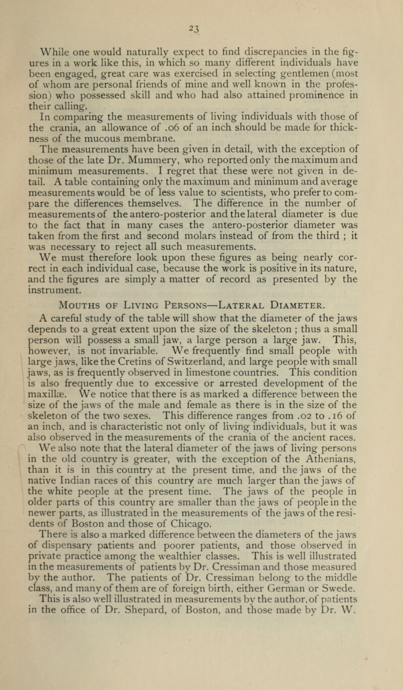 While one would naturally expect to find discrepancies in the fig- ures in a work like this, in which so many different individuals have been engaged, great care was exercised in selecting gentlemen (most of whom are personal friends of mine and well known in the profes- sion) who possessed skill and who had also attained prominence in their calling. In comparing the measurements of living individuals with those of the crania, an allowance of .06 of an inch should be made for thick- ness of the mucous membrane. The measurements have been given in detail, w^ith the exception of those of the late Dr. Mummery, who reported only the maximum and minimum measurements. I regret that these were not given in de- tail. A table containing only the maximum and minimum and average measurements would be of less value to scientists, who prefer to com- pare the differences themselves. The difference in the number of measurements of the antero-posterior and the lateral diameter is due to the fact that in many cases the antero-posterior diameter was taken from the first and second molars instead of from the third ; it w^as necessary to reject all such measurements. We must therefore look upon these figures as being nearly cor- rect in each individual case, because the work is positive in its nature, and the figures are simply a matter of record as presented by the instrument. Mouths of Living Persons—Lateral Diameter. A careful study of the table will show that the diameter of the jaws depends to a great extent upon the size of the skeleton ; thus a small person will possess a small jaw, a large person a large jaw. This, however, is not invariable. We frequently find small people with large jaws, like the Cretins of Switzerland, and large people with small jaws, as is frequently observed in limestone countries. This condition is also frequently due to excessive or arrested development of the maxillae. We notice that there is as marked a difference between the size of the jaws of the male and female as there is in the size of the skeleton of the two sexes. This difference ranges from .02 to .16 of an inch, and is characteristic not only of living individuals, but it was also observed in the measurements of the crania of the ancient races. We also note that the lateral diameter of the jaws of living persons in the old country is greater, with the exception of the Athenians, than it is in this country at the present time, and the jaws of the native Indian races of this country are much larger than the jaws of the white people at the present time. The jaws of the people in older parts of this country are smaller than the jaws of people in the newer parts, as illustrated in the measurements of the jaws of the resi- dents of Boston and those of Chicago. There is also a marked difference between the diameters of the jaws of dispensary patients and poorer patients, and those observed in private practice among the wealthier classes. This is well illustrated in the measurements of patients by Dr. Cressiman and those measured by the author. The patients of Dr. Cressiman belong to the middle class, and many of them are of foreign birth, either German or Swede. This is also well illustrated in measurements by the author, of patients in the office of Dr. Shepard, of Boston, and those made by Dr. W.