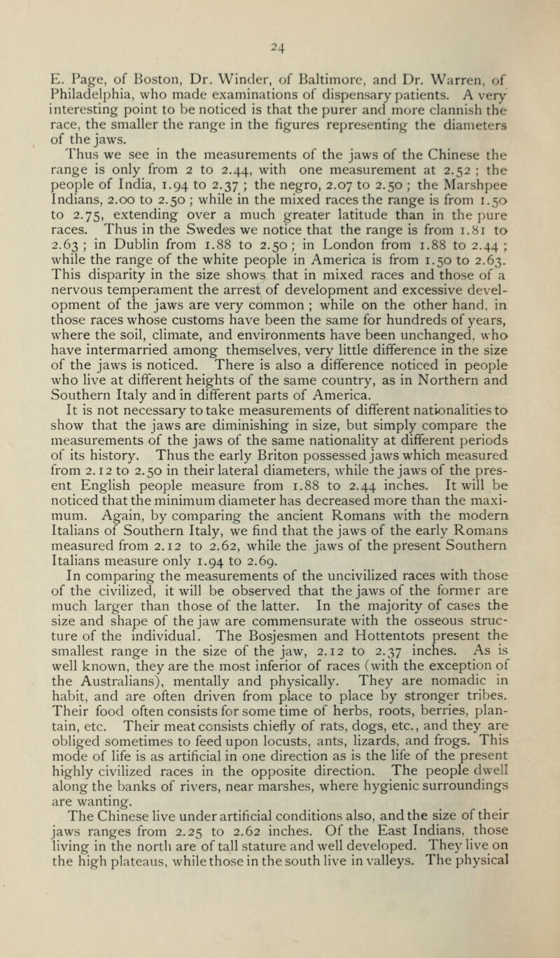 E. Page, of Boston, Dr. Winder, of Baltimore, and Dr. Warren, of Philadelphia, who made examinations of dispensary patients. A very interesting point to be noticed is that the purer and more clannish the race, the smaller the range in the figures representing the diameters of the jaws. Thus we see in the measurements of the jaws of the Chinese the range is only from 2 to 2.44, with one measurement at 2.52 ; the people of India, 1.94 to 2.37 ; the negro, 2.07 to 2.50 ; the Marshpee Indians, 2.00 to 2.50 ; while in the mixed races the range is from 1.5a to 2.75, extending over a much greater latitude than in the pure races. Thus in the Swedes we notice that the range is from 1.81 to 2.63; in Dublin from 1.88 to 2.50; in London from 1.88 to 2.44; while the range of the white people in America is from 1.50 to 2.63. This disparity in the size shows that in mixed races and those of a nervous temperament the arrest of development and excessive devel- opment of the jaws are very common ; while on the other hand, in those races whose customs have been the same for hundreds of years, where the soil, climate, and environments have been unchanged, who have intermarried among themselves, very little difference in the size of the jaws is noticed. There is also a difference noticed in people who live at different heights of the same country, as in Northern and Southern Italy and in different parts of America. It is not necessary to take measurements of different nationalities to show that the jaws are diminishing in size, but simply compare the measurements of the jaws of the same nationality at different periods of its history. Thus the early Briton possessed jaws which measured from 2.12 to 2.50 in their lateral diameters, while the jaws of the pres- ent English people measure from 1.88 to 2.44 inches. It will be noticed that the minimum diameter has decreased more than the maxi- mum. Again, by comparing the ancient Romans with the modern Italians of Southern Italy, we find that the jaws of the early Romans measured from 2.12 to 2.62, while the jaws of the present Southern Italians measure only 1.94 to 2.69. In comparing the measurements of the uncivilized races with those of the civilized, it will be observed that the jaws of the former are much larger than those of the latter. In the majority of cases the size and shape of the jaw are commensurate with the osseous struc- ture of the individual. The Bosjesmen and Hottentots present the smallest range in the size of the jaw, 2.12 to 2.37 inches. As is well known, they are the most inferior of races (with the exception of the Australians), mentally and physically. They are nomadic in habit, and are often driven from place to place by stronger tribes. Their food often consists for some time of herbs, roots, berries, plan- tain, etc. Their meat consists chiefly of rats, dogs, etc., and they are obliged sometimes to feed upon locusts, ants, lizards, and frogs. This mode of Hfe is as artificial in one direction as is the life of the present highly civilized races in the opposite direction. The people dwell along the banks of rivers, near marshes, where hygienic surroundings are wanting. The Chinese live under artificial conditions also, and the size of their jaws ranges from 2.25 to 2.62 inches. Of the East Indians, those living in the north are of tall stature and well developed. They live on the high plateaus, while those in the south live in valleys. The physical
