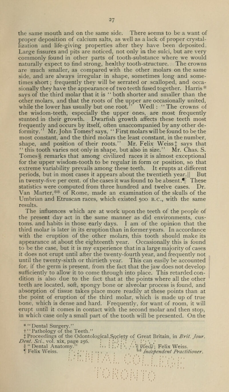 the same mouth and on the same side. There seems to be a want of proper deposition of calcium salts, as well as a lack of proper crystal- lization and life-giving properties after they have been deposited. Large fissures and pits are noticed, not only in the sulci, but are very commonly found in other parts of tooth-substance where we would naturally expect to find strong, healthy tooth-structure. The crowns are much smaller, as compared with the other molars on the same side, and are always irregular in shape, sometimes long and some- times short; frequently they will be serrated or scalloped, and occa- sionally they have the appearance of two teeth fused together. Harris * says of the third molar that it is  both shorter and smaller than the other molars, and that the roots of the upper are occasionally united, while the lower has usually but one root. Wedl :  The crowns of the wisdom-teeth, especially the upper ones, are most frequently stunted in their growth. Dwarfish growth affects these teeth most frequently and occurs by itself, often unaccompanied by any other de- formity. '' Mr. John Tomesf says, '' First molars will be found to be the most constant, and the third molars the least constant, in the number, shape, and position of their roots. Mr. Felix Weiss;]: says that  this tooth varies not only in shape, but also in size. Mr. Chas. S. Tomes § remarks that among civilized races it is almost exceptional for the upper wisdom-tooth to be regular in form or position, so that extreme variability prevails among these teeth. It erupts at different periods, but in most cases it appears about the twentieth year. || But in twenty-five per cent, of the cases it was found to be absent.^ These statistics were computed from three hundred and twelve cases. Dr. Van Marter,** of Rome, made an examination of the skulls of the Umbrian and Etruscan races, which existed 500 B.C., with the same results. The influences which are at work upon the teeth of the people of the present day act in the same manner as did environments, cus- toms, and habits in those early days. I am of the opinion that the third molar is later in its eruption than in former years. In accordance with the eruption of the other molars, this tooth should make its appearance at about the eighteenth year. Occasionally this is found to be the case, but it is my experience that in a largemajority of cases it does not erupt until after the twenty-fourth year, and frequently not until the twenty-sixth or thirtieth year. This can easily be accounted for. if the germ is present, from the fact that the jaw does not develop sufficiently to allow it to come through into place. This retarded con- dition is also due to the fact that at the points where all the other teeth are located, soft, spongy bone or alveolar process is found, and absorption of tissue takes place more readily at these points than at the point of eruption of the third molar, which is made up of true bone, which is dense and hard. Frequently, for want of room, it will erupt until it comes in contact with the second molar and then stop, in which case only a small part of the tooth will be presented. On the ■'^Dental Surgery. t  Pathology of the Teeth. t Proceedings of the Odontological.^gciety of Great Britain, in Bri^. Jour. Dent. Set., vol. xix, page 256. ! ; ;.,' •'l ■'. ','• ', ,' ?  Dental Anatomy. .*>. '. ;, V ; '•, ;'■ 'jj Wedi'; Felix Weiss. 11 FeHx W'eiss. ''• J '';,«••. . . ' * Independe^it Practitioner.