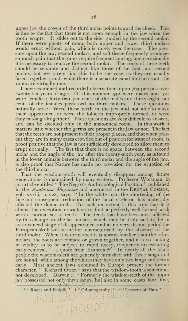 upper jaw the crown of the third molar points toward the cheek. This is due to the fact that there is not room enough in the jaw when the tooth erupts. It slides out to the side, guided by the second molar. If there were plenty of room, both upper and lower third molars would erupt without pain, which is rarely ever the case. The pres- sure upon the jaw, second molars, and soft tissue frequently produces so much pain that the gums require frequent lancing, and occasionally it is necessary to remove the second molar. The roots of these teeth should be separate and distinct, like those of the first and second molars, but we rarely find this to be the case, as they are usually fused together ; and, while there is a separate canal for each root, the roots are virtually one. I have examined and recorded observations upon 763 persons over twenty-six years of age. Of this number 342 were males and 421 were females ; forty-two per cent, of the males and thirty-eight per cent, of the females possessed no third molars. These questions naturally arise : Were these teeth in the jaw and not able to make their appearance, or were the follicles improperly formed, or were they missing altogether ? These questions are very difficult to answer, and can be decided only in the anatomical room. In this work it matters little whether the germs are present in the jaw or not. The fact that the teeth are not present in their proper places, and that when pres- ent they are in many cases crowded out of position for want of room, is proof positive that the jaw is not sufficiently developed to allow them to erupt normally. The fact that there is no space between the second molar and the angle of the jaw after the twenty-sixth year, as is found in the lower animals between the third molar and the angle of the jaw, is also proof that Nature has made no provision for the eruption of , the third molar. That the wisdom-tooth will eventually disappear among future generations, is maintained by many writers. Professor Wortman, in an article entitled  The Negro's Anthropological Position, published in the Aiialostan Magazine and abstracted in the Dental Cosmos, vol. xxxiii, p. 228, says, In the white man the shortening of the 1 face and consequent reduction of the facial skeleton has materially / affected the dental arch. To such an extent is this true that it is \ almost the exception nowadays to find a perfectly well-formed arch with a normal set of teeth. The teeth that have been most affected by this change are the last molars, which may be truly said to be in an advanced stage of disappearance, and at no very distant period the European skull will be further characterized by the absence of the third molar. When it is developed it is always smaller than the other molars, the roots are connate or grown together, and it is so lacking in vitality as to be subject to rapid decay, frequently necessitating early removal. I quote from Brunton \^ In nearly all the black people the wisdom-teeth are generally furnished with three fangs and are sound, while among the whites they have only two fangs and decay early. Most ancient jaws exhumed in Europe present the former character. Richard Owen f says that the wisdom-tooth is sometimes not developed. Darwin :J  Formerly the wisdom-teeth of the upper jaw possessed not only |!hree fa!n^s>, |bu^ also in some cases four, five, *'* Races and People.'''' t Odontography.;? ■^t''^^escent of Man.
