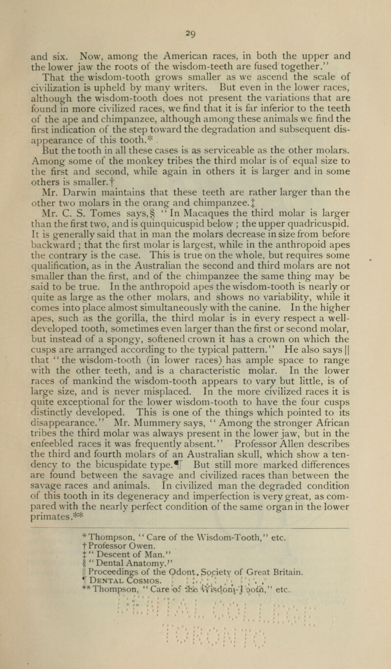 and six. Now, among the American races, in both the upper and the lower jaw the roots of the wisdom-teeth are fused together. That the wisdom-tooth grows smaller as we ascend the scale of civilization is upheld by many writers. But even in the lower races, although the wisdom-tooth does not present the variations that are found in more ci\ilized races, we find that it is far inferior to the teeth of the ape and chimpanzee, although among these animals we find the first indication of the step toward the degradation and subsequent dis- appearance of this tooth.* But the tooth in all these cases is as serviceable as the other molars. Among some of the monkey tribes the third molar is of equal size to the first and second, while again in others it is larger and in some others is smaller, f Mr. Darwin maintains that these teeth are rather larger than the other two molars in the orang and chimpanzee. J Mr. C. S. Tomes says,§  In Macaques the third molar is larger than the first two, and is quinquicuspid below ; the upper quadricuspid. It is generally said that in man the molars decrease in size from before backward ; that the first molar is largest, while in the anthropoid apes the contrary is the case. This is true on the whole, but requires some qualification, as in the Australian the second and third molars are not smaller than the first, and of the chimpanzee the same thing may be said to be true. In the anthropoid apes the wisdom-tooth is nearly or quite as large as the other molars, and shows no variability, while it comes into place almost simultaneously with the canine. In the higher apes, such as the gorilla, the third molar is in every respect a well- developed tooth, sometimes even larger than the first or second molar, but instead of a spongy, softened crown it has a crown on which the cusps are arranged according to the typical pattern. He also says || that '' the wisdom-tooth (in lower races) has ample space to range with the other teeth, and is a characteristic molar. In the lower races of mankind the wasdom-tooth appears to vary but little, is of large size, and is never misplaced. In the more civilized races it is quite exceptional for the lower wisdom-tooth to have the four cusps distinctly developed. This is one of the things which pointed to its disappearance. Mr. Mummery says,  Among the stronger African tribes the third molar was always present in the lower jaw, but in the enfeebled races it was frequently absent.'' Professor Allen describes the third and fourth molars of an Australian skull, which show a ten- dency to the bicuspidate type.^ But still more marked differences are found between the savage and civilized races than between the savage races and animals. In civilized man the degraded condition of this tooth in its degeneracy and imperfection is very great, as com- pared with the nearly perfect condition of the same organ in the lower primates.** * Thompson,  Care of the Wisdom-Tooth, etc. t Professor Owen. i Descent of Man. I Dental Anatomy.- II Proceedings of the Odont., Spcietv of Great Britain, it Dental Cosmos. ; ''• I•'•':'.' ; ; '';•. ,' ** Thompson, ''Carebf :hi6 IVisd.onVf ooth, etc. > > , > >) >» »»» . > I • >