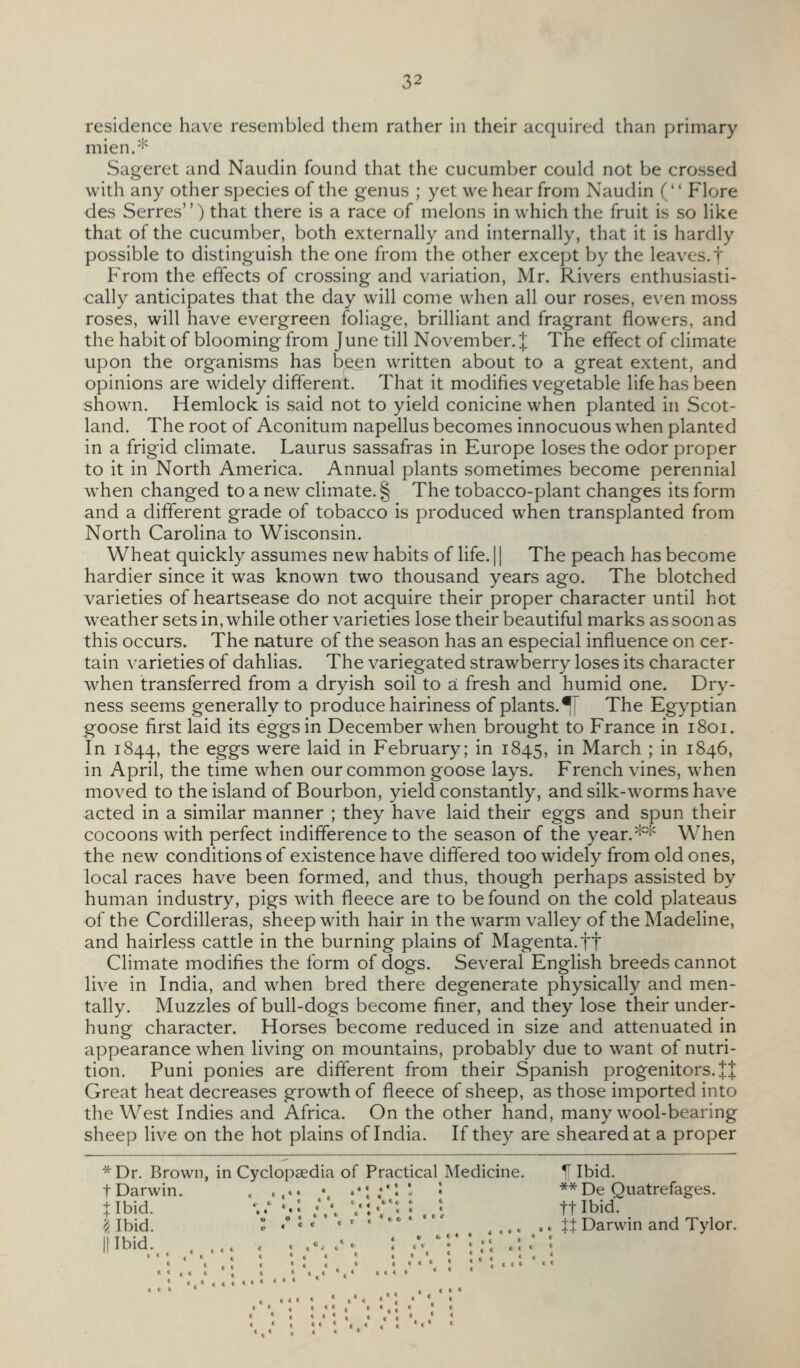 residence have resembled them rather in their acquired than primary mien.-'^ Sageret and Naudin found that the cucumber could not be crossed with any other species of the genus ; yet we hear from Naudin f Flore des Serres) that there is a race of melons in which the fruit is so like that of the cucumber, both externally and internally, that it is hardly possible to distinguish the one from the other except by the leaves, t From the effects of crossing and variation, Mr. Rivers enthusiasti- cally anticipates that the day will come when all our roses, even moss roses, will have evergreen foliage, brilliant and fragrant flowers, and the habit of blooming from June till November. J The effect of climate upon the organisms has been written about to a great extent, and opinions are widely different. That it modifies vegetable life has been shown. Hemlock is said not to yield conicine when planted in Scot- land. The root of Aconitum napellus becomes innocuous when planted in a frigid climate. Laurus sassafras in Europe loses the odor proper to it in North America. Annual plants sometimes become perennial when changed to a new climate. § The tobacco-plant changes its form and a different grade of tobacco is produced when transplanted from North Carolina to Wisconsin. Wheat quickly assumes new habits of life. 11 The peach has become hardier since it was known two thousand years ago. The blotched varieties of heartsease do not acquire their proper character until hot weather sets in, while other varieties lose their beautiful marks as soon as this occurs. The nature of the season has an especial influence on cer- tain varieties of dahlias. The variegated strawberry loses its character when transferred from a dryish soil to a fresh and humid one. Dry- ness seems generally to produce hairiness of plants.^ The Egyptian goose first laid its eggs in December when brought to France in 1801. In 1844, the eggs were laid in February; in 1845, in March ; in 1846, in April, the time when our common goose lays. French vines, when moved to the island of Bourbon, yield constantly, and silk-worms have acted in a similar manner ; they have laid their eggs and spun their cocoons with perfect indifference to the season of the year.*^ W^hen the new conditions of existence have differed too widely from old ones, local races have been formed, and thus, though perhaps assisted by human industry, pigs with fleece are to be found on the cold plateaus of the Cordilleras, sheep with hair in the warm valley of the Madeline, and hairless cattle in the burning plains of Magenta, ft Climate modifies the form of dogs. Several English breeds cannot live in India, and when bred there degenerate physically and men- tally. Muzzles of bull-dogs become finer, and they lose their under- hung character. Horses become reduced in size and attenuated in appearance when living on mountains, probably due to want of nutri- tion. Puni ponies are different from their Spanish progenitors. J J Great heat decreases growth of fleece of sheep, as those imported into the West Indies and Africa. On the other hand, many wool-bearing sheep live on the hot plains of India. If they are sheared at a proper * Dr. Brown, in Cyclopaedia of Practical Medicine. ^ Ibid t Darwin, tibid. '^. Ibid. Illbid. 'it < • «• * * •«<• 1 » c t ** De Quatrefages. ft Ibid. XX Darwin and Tylor.