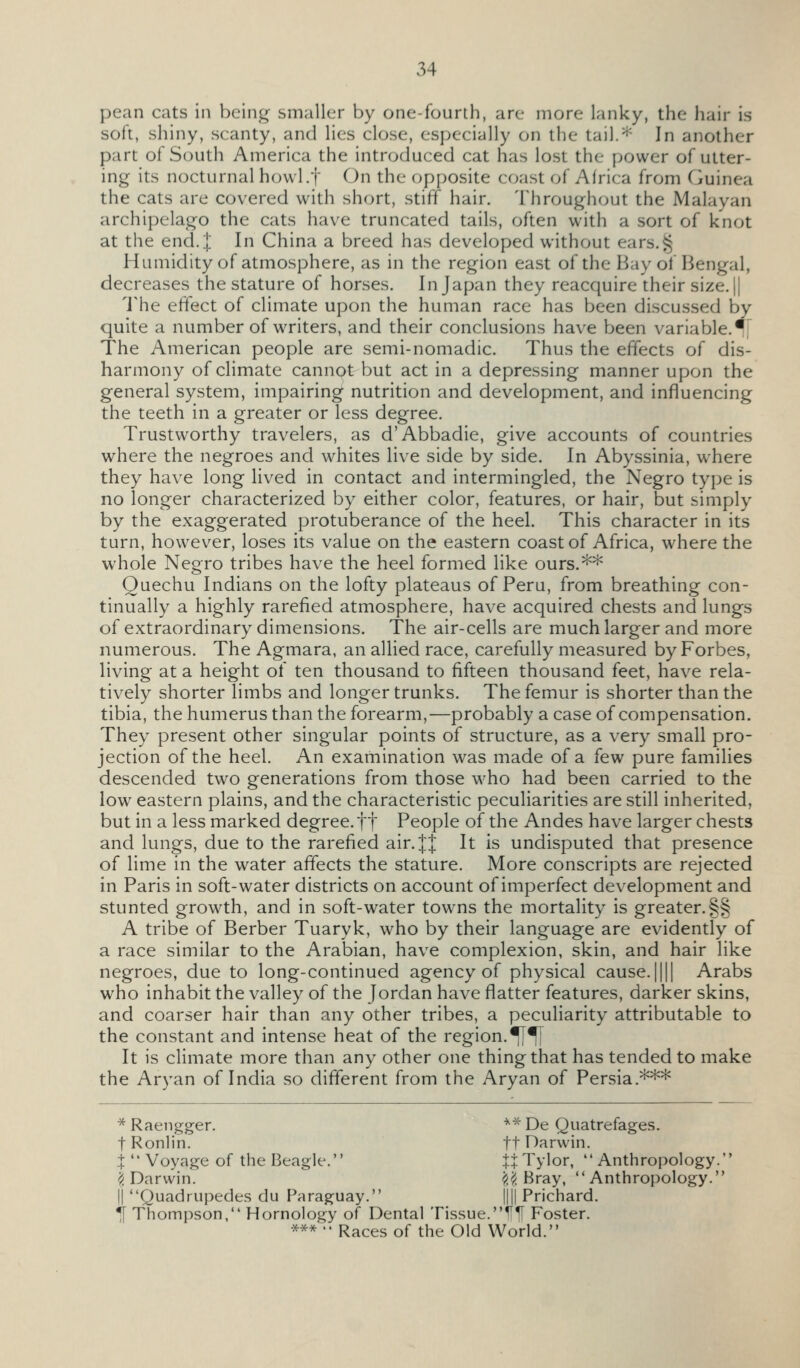 pean cats in being smaller by one-fourth, are more lanky, the hair is soft, shiny, scanty, and lies close, especially on the tail.* In another part of South America the introduced cat has lost the power of utter- ing its nocturnal howl.f On the opposite coast of Africa from C}uinea the cats are covered with short, stiff hair. Throughout the Malayan archipelago the cats have truncated tails, often with a sort of knot at the end. J In China a breed has developed without ears.^ Humidity of atmosphere, as in the region east of the Bay of Bengal, decreases the stature of horses. In Japan they reacquire their size. || 'J'he effect of climate upon the human race has been discussed by quite a number of writers, and their conclusions have been variable.![ The American people are semi-nomadic. Thus the effects of dis- harmony of climate cannot but act in a depressing manner upon the general system, impairing nutrition and development, and influencing the teeth in a greater or less degree. Trustworthy travelers, as d'Abbadie, give accounts of countries where the negroes and whites live side by side. In Abyssinia, where they have long lived in contact and intermingled, the Negro type is no longer characterized by either color, features, or hair, but simply by the exaggerated protuberance of the heel. This character in its turn, however, loses its value on the eastern coast of Africa, where the whole Negro tribes have the heel formed like ours.** Quechu Indians on the lofty plateaus of Peru, from breathing con- tinually a highly rarefied atmosphere, have acquired chests and lungs of extraordinary dimensions. The air-cells are much larger and more numerous. The Agmara, an allied race, carefully measured by Forbes, living at a height of ten thousand to fifteen thousand feet, have rela- tively shorter limbs and longer trunks. The femur is shorter than the tibia, the humerus than the forearm,—probably a case of compensation. They present other singular points of structure, as a very small pro- jection of the heel. An examination was made of a few pure families descended two generations from those who had been carried to the low eastern plains, and the characteristic peculiarities are still inherited, but in a less marked degree, ft People of the Andes have larger chests and lungs, due to the rarefied air. J J It is undisputed that presence of lime in the water affects the stature. More conscripts are rejected in Paris in soft-water districts on account of imperfect development and stunted growth, and in soft-water towns the mortality is greater.§§ A tribe of Berber Tuaryk, who by their language are evidently of a race similar to the Arabian, have complexion, skin, and hair like negroes, due to long-continued agency of physical cause.|||| Arabs who inhabit the valley of the Jordan have flatter features, darker skins, and coarser hair than any other tribes, a peculiarity attributable to the constant and intense heat of the region. ^^ It is climate more than any other one thing that has tended to make the Aryan of India so different from the Aryan of Persia.*** * Raengger. '^^ De Quatrefages. t Ronlin. tt Darwin. t  Voyage of the Beagle. jj Tyler, Anthropology. ^Darwin. ^^. Bray, Anthropology. II Quadrupedes du Paraguay. |||| Prichard. *| Thompson, Homology of Dental Tissue.^^ Foster. ***  Races of the Old World.